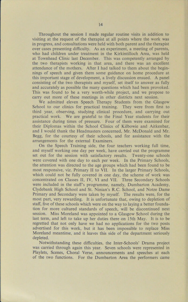 Throughout the session 1 made regular routine visits in addition to visiting at the request of the therapist at all points where the work was in progress, and consultations were held with both parent and the therapist over cases presenting difficulty. As an experiment, a meeting of parents, who had children under treatment in the Kirkintilloch Area, was held at Townhead Clinic last December. This was competently arranged by the two therapists working in that area, and there was an excellent attendance of the mothers. After I had talked to them about the begin- nings of speech and given them some guidance on home procedure at this important stage of development, a lively discussion ensued. A panel consisting of the two therapists and myself, set itself to answer as fully and accurately as possible the many questions which had been provoked. This was found to be a very worth-while project, and we propose to carry out more of these meetings in other districts next session. We admitted eleven Speech Therapy Students from the Glasgow School to our clinics for practical training. They were from first to third year, observing, studying clinical procedure, and carrying out practical work. We are grateful to the Final Year students for their assistance during times of pressure. Four of them were examined for their Diplomas within the School Clinics of Kilbowie and Aitkenbar, and I would thank the Headmasters concerned, Mr. McDonald and Mr. Begg, for the courtesy of their schools, and for assistance with the arrangements for the external Examiners. On the Speech Training side, the four teachers working full time, and myself working one day per week, have carried out the programme set out for the session with satisfactory results. Twenty-one schools were covered with one day to each per week. In the Primary Schools, the attention was directed to the age groups which had been found to be most responsive, viz. Primary II to VII. In the larger Primary Schools, which could not be fully covered in one day, the scheme of work was concentrated on Classes II, IV, VI and VII. Three Secondary Schools were included in the staff’s programme, namely, Dumbarton Academy. Clydebank High School and St. Ninian’s R.C. School, and Notre Dame Primary and Secondary were taken by myself. The results were, for the most part, very rewarding. It is unfortunate that, owing to depletion of staff, five of these schools which were on the way to laying a better founda- tion for more cultured standards of speech, will be discontinued next session. Miss Moreland was appointed to a Glasgow School during the last term, and left to take up her duties there on 15th May. It is to be regretted that not only have we had no applications for the two posts advertised for this work, but it has been impossible to replace Miss Moreland meantime, and it leaves this side of the department seriously depleted. Notwithstanding these difficulties, the Inter-Schools’ Drama project was carried through again this year. Seven schools were represented in Playlets, Scenes, Choral Verse, announcements and speeches at each of the two functions. For the Dumbarton Area the performers came
