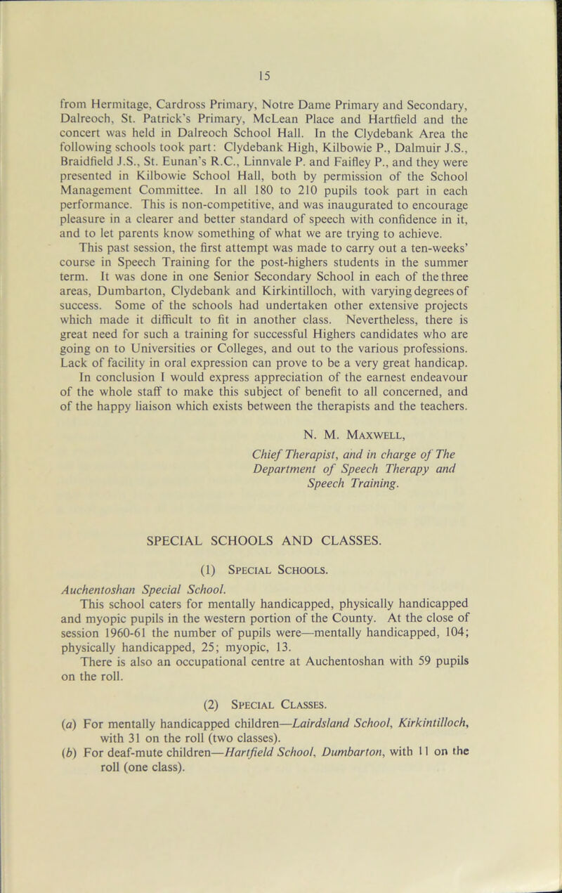 from Hermitage, Cardross Primary, Notre Dame Primary and Secondary, Dalreoch, St. Patrick's Primary, McLean Place and Hartfield and the concert was held in Dalreoch School Hall. In the Clydebank Area the following schools took part: Clydebank High, Kilbowie P., Dalmuir J.S., Braidfield J.S., St. Eunan's R.C., Linnvale P. and Faifley P., and they were presented in Kilbowie School Hall, both by permission of the School Management Committee. In all 180 to 210 pupils took part in each performance. This is non-competitive, and was inaugurated to encourage pleasure in a clearer and better standard of speech with confidence in it, and to let parents know something of what we are trying to achieve. This past session, the first attempt was made to carry out a ten-weeks’ course in Speech Training for the post-highers students in the summer term. It was done in one Senior Secondary School in each of the three areas, Dumbarton, Clydebank and Kirkintilloch, with varying degrees of success. Some of the schools had undertaken other extensive projects which made it difficult to fit in another class. Nevertheless, there is great need for such a training for successful Highers candidates who are going on to Universities or Colleges, and out to the various professions. Lack of facility in oral expression can prove to be a very great handicap. In conclusion I would express appreciation of the earnest endeavour of the whole staff to make this subject of benefit to all concerned, and of the happy liaison which exists between the therapists and the teachers. N. M. Maxwell, Chief Therapist, and in charge of The Department of Speech Therapy and Speech Training. SPECIAL SCHOOLS AND CLASSES. (1) Special Schools. Auchentoshan Special School. This school caters for mentally handicapped, physically handicapped and myopic pupils in the western portion of the County. At the close of session 1960-61 the number of pupils were—mentally handicapped, 104; physically handicapped, 25; myopic, 13. There is also an occupational centre at Auchentoshan with 59 pupils on the roll. (2) Special Classes. (a) For mentally handicapped children—Lairdsland School, Kirkintilloch, with 31 on the roll (two classes). (b) For deaf-mute children—Hartfield School, Dumbarton, with 11 on the roll (one class).