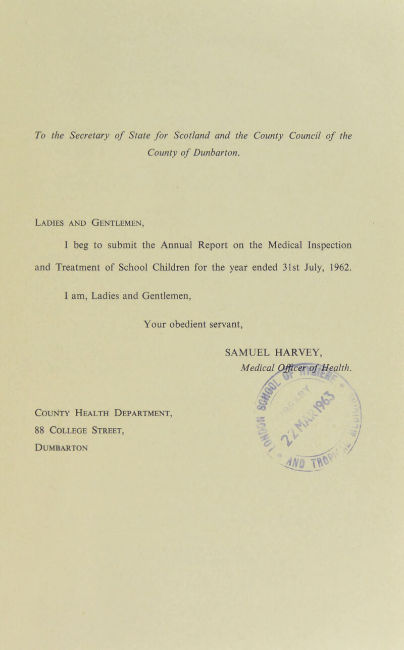 To the Secretary of State for Scotland and the County Council of the County of Dunbarton. Ladies and Gentlemen, I beg to submit the Annual Report on the Medical Inspection and Treatment of School Children for the year ended 31st July, 1962. 1 am. Ladies and Gentlemen, Your obedient servant, SAMUEL HARVEY, Mec 'alth. County Health Department, 88 College Street, Dumbarton