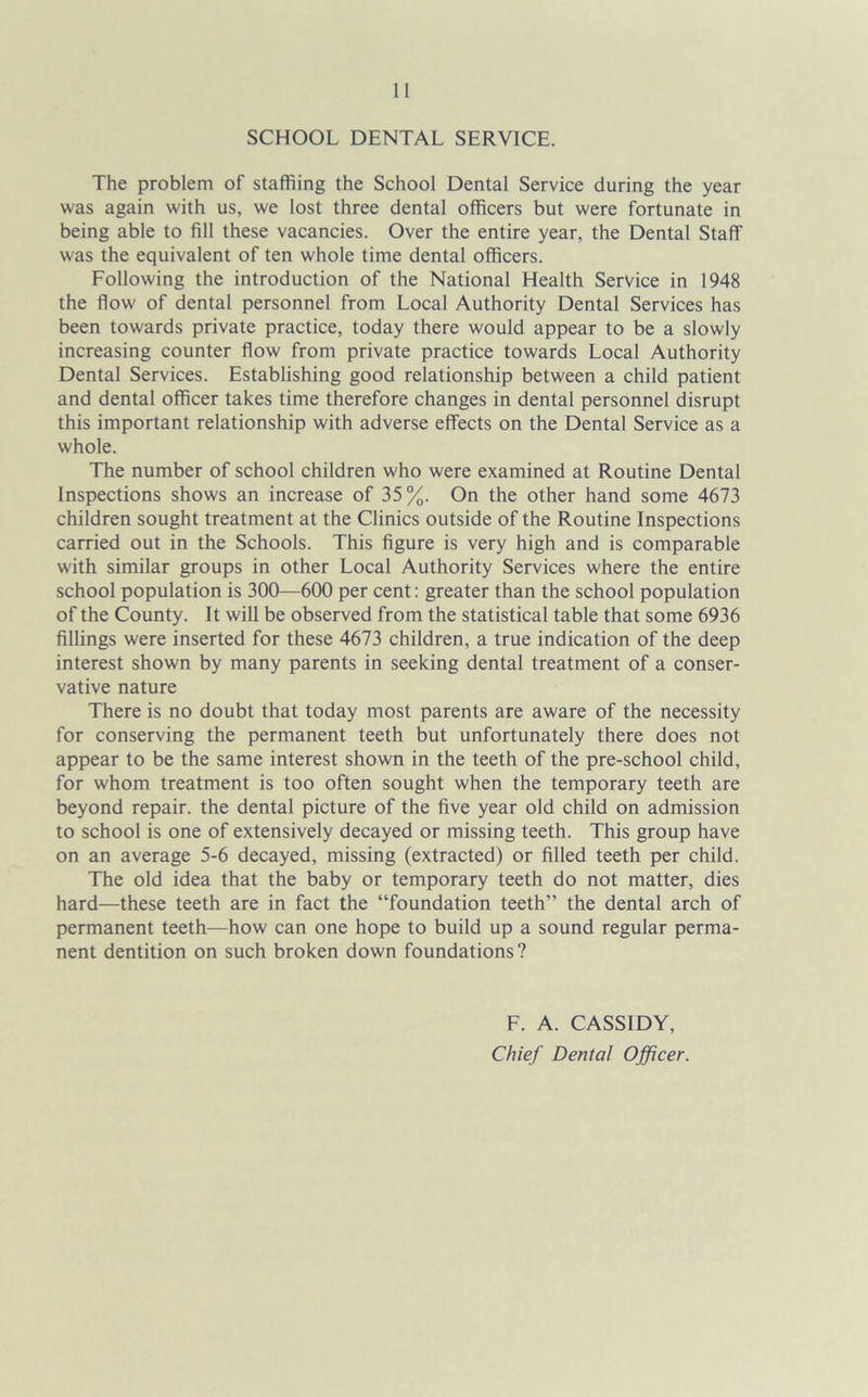 SCHOOL DENTAL SERVICE. The problem of staffing the School Dental Service during the year was again with us, we lost three dental officers but were fortunate in being able to fill these vacancies. Over the entire year, the Dental Staff was the equivalent of ten whole time dental officers. Following the introduction of the National Health Service in 1948 the flow of dental personnel from Local Authority Dental Services has been towards private practice, today there would appear to be a slowly increasing counter flow from private practice towards Local Authority Dental Services. Establishing good relationship between a child patient and dental officer takes time therefore changes in dental personnel disrupt this important relationship with adverse effects on the Dental Service as a whole. The number of school children who were examined at Routine Dental Inspections shows an increase of 35%. On the other hand some 4673 children sought treatment at the Clinics outside of the Routine Inspections carried out in the Schools. This figure is very high and is comparable with similar groups in other Local Authority Services where the entire school population is 300—600 per cent: greater than the school population of the County. It will be observed from the statistical table that some 6936 fillings were inserted for these 4673 children, a true indication of the deep interest shown by many parents in seeking dental treatment of a conser- vative nature There is no doubt that today most parents are aware of the necessity for conserving the permanent teeth but unfortunately there does not appear to be the same interest shown in the teeth of the pre-school child, for whom treatment is too often sought when the temporary teeth are beyond repair, the dental picture of the five year old child on admission to school is one of extensively decayed or missing teeth. This group have on an average 5-6 decayed, missing (extracted) or filled teeth per child. The old idea that the baby or temporary teeth do not matter, dies hard—these teeth are in fact the “foundation teeth” the dental arch of permanent teeth—how can one hope to build up a sound regular perma- nent dentition on such broken down foundations? F. A. CASSIDY, Chief Dental Officer.