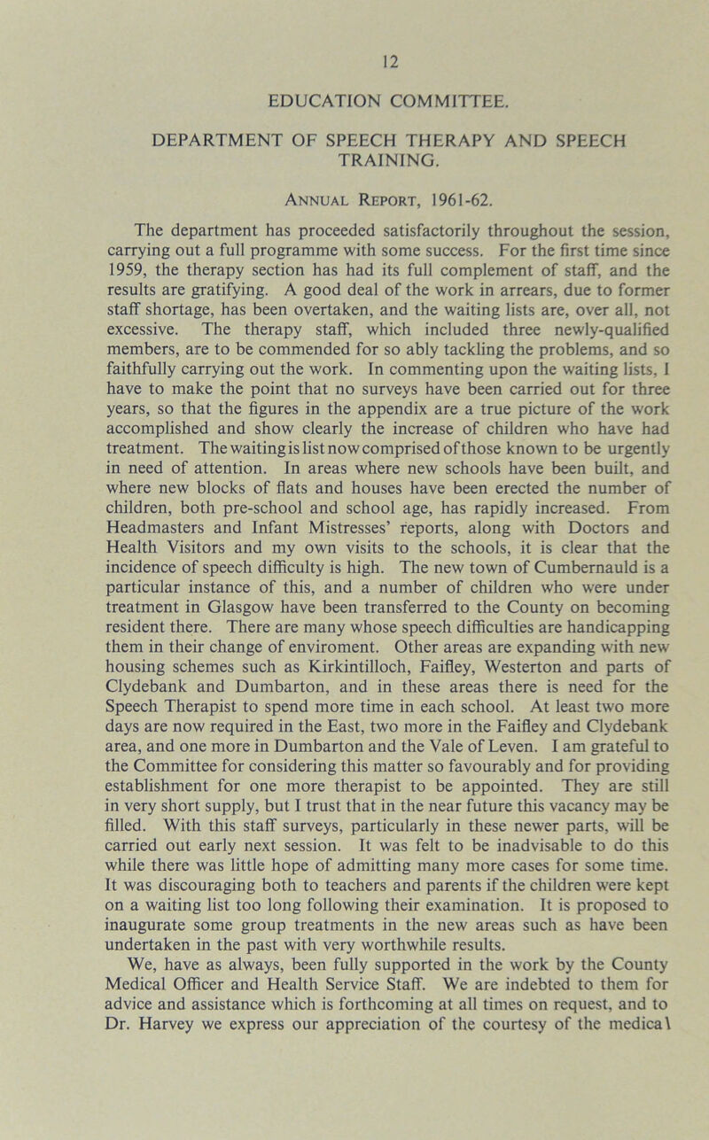 EDUCATION COMMITTEE. DEPARTMENT OF SPEECH THERAPY AND SPEECH TRAINING. Annual Report, 1961-62. The department has proceeded satisfactorily throughout the session, carrying out a full programme with some success. For the first time since 1959, the therapy section has had its full complement of staff, and the results are gratifying. A good deal of the work in arrears, due to former staff shortage, has been overtaken, and the waiting lists are, over all, not excessive. The therapy staff, which included three newly-qualified members, are to be commended for so ably tackling the problems, and so faithfully carrying out the work. In commenting upon the waiting lists, I have to make the point that no surveys have been carried out for three years, so that the figures in the appendix are a true picture of the work accomplished and show clearly the increase of children who have had treatment. The waiting is list now comprised of those known to be urgently in need of attention. In areas where new schools have been built, and where new blocks of flats and houses have been erected the number of children, both pre-school and school age, has rapidly increased. From Headmasters and Infant Mistresses’ reports, along with Doctors and Health Visitors and my own visits to the schools, it is clear that the incidence of speech difficulty is high. The new town of Cumbernauld is a particular instance of this, and a number of children who were under treatment in Glasgow have been transferred to the County on becoming resident there. There are many whose speech difficulties are handicapping them in their change of enviroment. Other areas are expanding with new housing schemes such as Kirkintilloch, Faifley, Westerton and parts of Clydebank and Dumbarton, and in these areas there is need for the Speech Therapist to spend more time in each school. At least two more days are now required in the East, two more in the Faifley and Clydebank area, and one more in Dumbarton and the Vale of Leven. I am grateful to the Committee for considering this matter so favourably and for providing establishment for one more therapist to be appointed. They are still in very short supply, but I trust that in the near future this vacancy may be filled. With this staff surveys, particularly in these newer parts, will be carried out early next session. It was felt to be inadvisable to do this while there was little hope of admitting many more cases for some time. It was discouraging both to teachers and parents if the children were kept on a waiting list too long following their examination. It is proposed to inaugurate some group treatments in the new areas such as have been undertaken in the past with very worthwhile results. We, have as always, been fully supported in the work by the County Medical Officer and Health Service Staff. We are indebted to them for advice and assistance which is forthcoming at all times on request, and to Dr. Harvey we express our appreciation of the courtesy of the medical