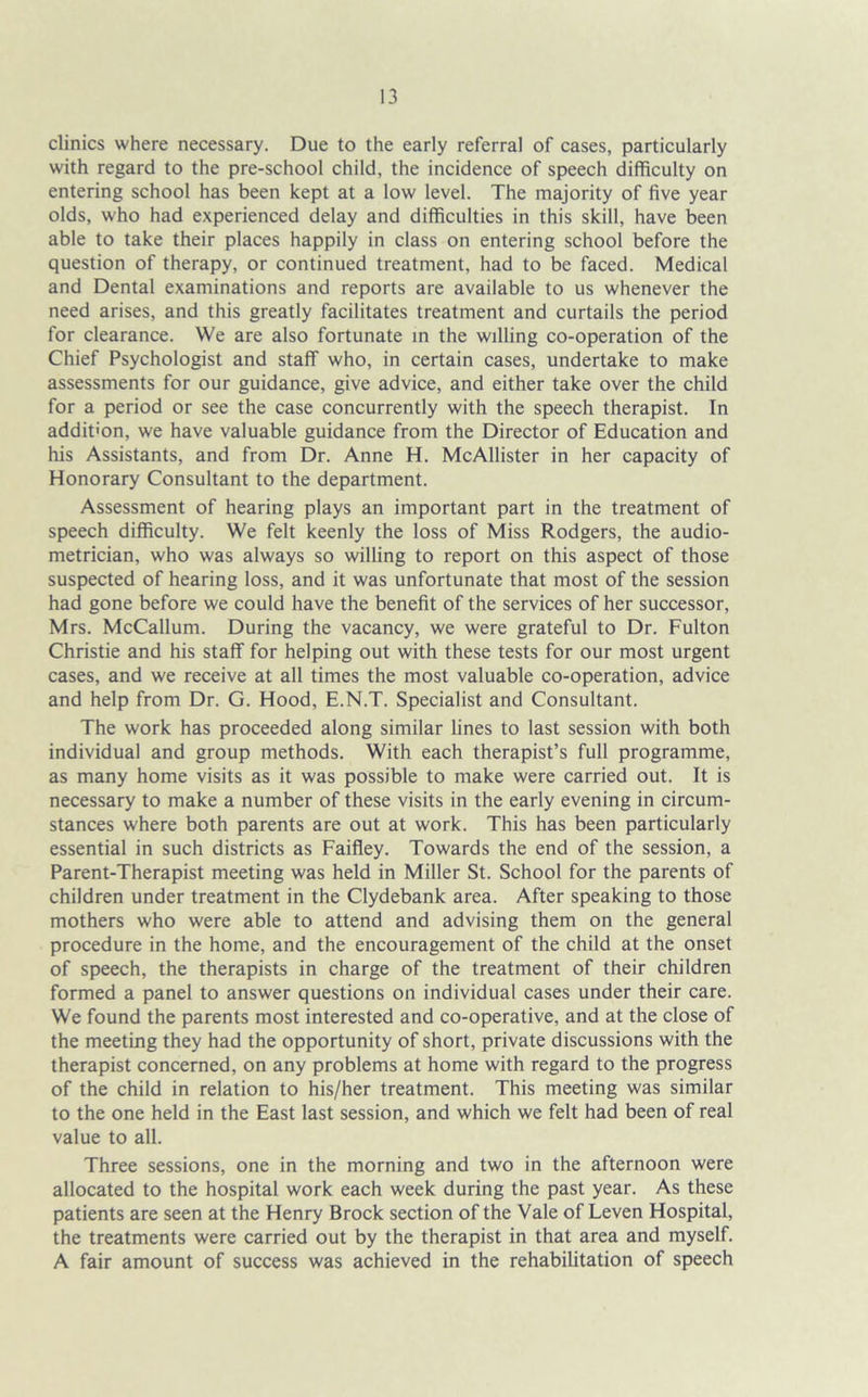 clinics where necessary. Due to the early referral of cases, particularly with regard to the pre-school child, the incidence of speech difficulty on entering school has been kept at a low level. The majority of five year olds, who had experienced delay and difficulties in this skill, have been able to take their places happily in class on entering school before the question of therapy, or continued treatment, had to be faced. Medical and Dental examinations and reports are available to us whenever the need arises, and this greatly facilitates treatment and curtails the period for clearance. We are also fortunate in the willing co-operation of the Chief Psychologist and staff who, in certain cases, undertake to make assessments for our guidance, give advice, and either take over the child for a period or see the case concurrently with the speech therapist. In addition, we have valuable guidance from the Director of Education and his Assistants, and from Dr. Anne H. McAllister in her capacity of Honorary Consultant to the department. Assessment of hearing plays an important part in the treatment of speech difficulty. We felt keenly the loss of Miss Rodgers, the audio- metrician, who was always so willing to report on this aspect of those suspected of hearing loss, and it was unfortunate that most of the session had gone before we could have the benefit of the services of her successor, Mrs. McCallum. During the vacancy, we were grateful to Dr. Fulton Christie and his staff for helping out with these tests for our most urgent cases, and we receive at all times the most valuable co-operation, advice and help from Dr. G. Hood, E.N.T. Specialist and Consultant. The work has proceeded along similar lines to last session with both individual and group methods. With each therapist’s full programme, as many home visits as it was possible to make were carried out. It is necessary to make a number of these visits in the early evening in circum- stances where both parents are out at work. This has been particularly essential in such districts as Faifley. Towards the end of the session, a Parent-Therapist meeting was held in Miller St. School for the parents of children under treatment in the Clydebank area. After speaking to those mothers who were able to attend and advising them on the general procedure in the home, and the encouragement of the child at the onset of speech, the therapists in charge of the treatment of their children formed a panel to answer questions on individual cases under their care. We found the parents most interested and co-operative, and at the close of the meeting they had the opportunity of short, private discussions with the therapist concerned, on any problems at home with regard to the progress of the child in relation to his/her treatment. This meeting was similar to the one held in the East last session, and which we felt had been of real value to all. Three sessions, one in the morning and two in the afternoon were allocated to the hospital work each week during the past year. As these patients are seen at the Henry Brock section of the Vale of Leven Hospital, the treatments were carried out by the therapist in that area and myself. A fair amount of success was achieved in the rehabilitation of speech