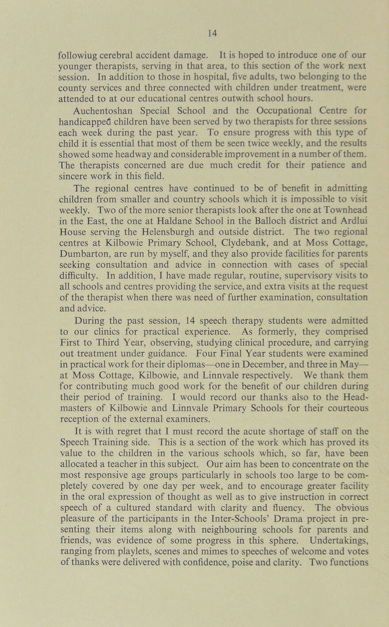 followiug cerebral accident damage. It is hoped to introduce one of our younger therapists, serving in that area, to this section of the work next session. In addition to those in hospital, five adults, two belonging to the county services and three connected with children under treatment, were attended to at our educational centres outwith school hours. Auchentoshan Special School and the Occupational Centre for handicapped children have been served by two therapists for three sessions each week during the past year. To ensure progress with this type of child it is essential that most of them be seen twice weekly, and the results showed some headway and considerable improvement in a number of them. The therapists concerned are due much credit for their patience and sincere work in this field. The regional centres have continued to be of benefit in admitting children from smaller and country schools which it is impossible to visit weekly. Two of the more senior therapists look after the one at Townhead in the East, the one at Haldane School in the Balloch district and Ardlui House serving the Helensburgh and outside district. The two regional centres at Kilbowie Primary School, Clydebank, and at Moss Cottage, Dumbarton, are run by myself, and they also provide facilities for parents seeking consultation and advice in connection with cases of special difficulty. In addition, I have made regular, routine, supervisory visits to all schools and centres providing the service, and extra visits at the request of the therapist when there was need of further examination, consultation and advice. During the past session, 14 speech therapy students were admitted to our clinics for practical experience. As formerly, they comprised First to Third Year, observing, studying clinical procedure, and carrying out treatment under guidance. Four Final Year students were examined in practical work for their diplomas—one in December, and three in May— at Moss Cottage, Kilbowie, and Linnvale respectively. We thank them for contributing much good work for the benefit of our children during their period of training. I would record our thanks also to the Head- masters of Kilbowie and Linnvale Primary Schools for their courteous reception of the external examiners. It is with regret that I must record the acute shortage of staff on the Speech Training side. This is a section of the work which has proved its value to the children in the various schools which, so far, have been allocated a teacher in this subject. Our aim has been to concentrate on the most responsive age groups particularly in schools too large to be com- pletely covered by one day per week, and to encourage greater facility in the oral expression of thought as well as to give instruction in correct speech of a cultured standard with clarity and fluency. The obvious pleasure of the participants in the Inter-Schools’ Drama project in pre- senting their items along with neighbouring schools for parents and friends, was evidence of some progress in this sphere. Undertakings, ranging from playlets, scenes and mimes to speeches of welcome and votes of thanks were delivered with confidence, poise and clarity. Two functions