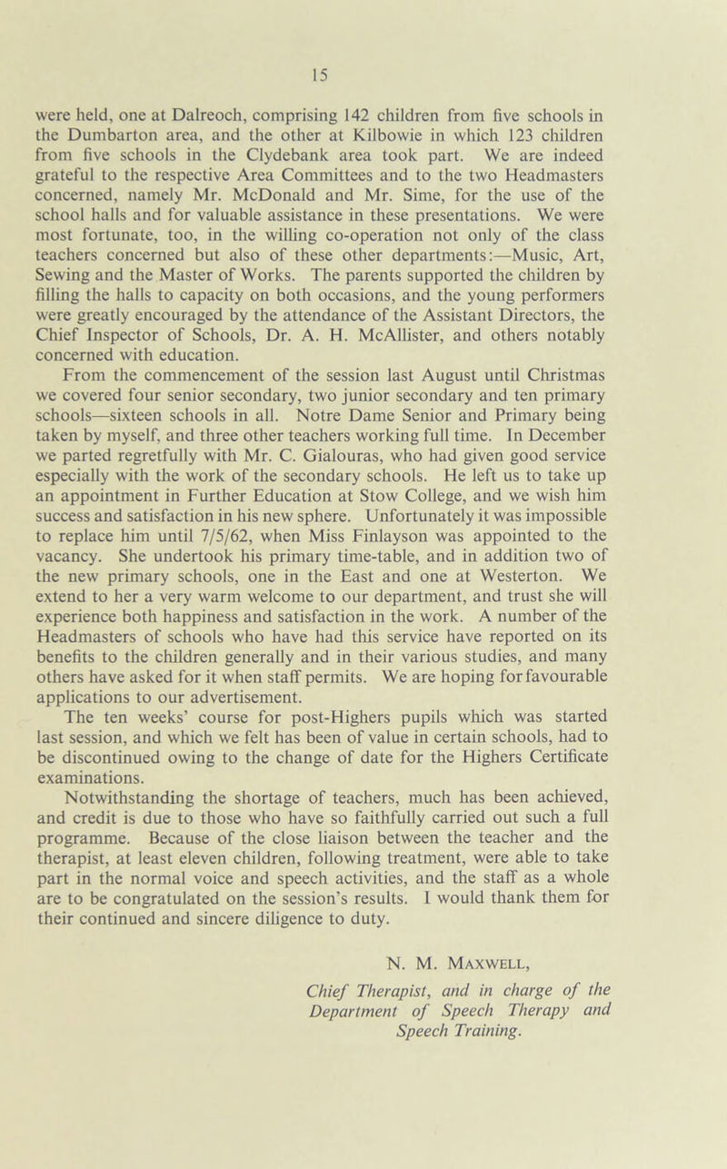 were held, one at Dalreoch, comprising 142 children from five schools in the Dumbarton area, and the other at Kilbowie in which 123 children from five schools in the Clydebank area took part. We are indeed grateful to the respective Area Committees and to the two Headmasters concerned, namely Mr. McDonald and Mr. Sime, for the use of the school halls and for valuable assistance in these presentations. We were most fortunate, too, in the willing co-operation not only of the class teachers concerned but also of these other departments:—Music, Art, Sewing and the Master of Works. The parents supported the children by filling the halls to capacity on both occasions, and the young performers were greatly encouraged by the attendance of the Assistant Directors, the Chief Inspector of Schools, Dr. A. H. McAllister, and others notably concerned with education. From the commencement of the session last August until Christmas we covered four senior secondary, two junior secondary and ten primary schools—sixteen schools in all. Notre Dame Senior and Primary being taken by myself, and three other teachers working full time. In December we parted regretfully with Mr. C. Gialouras, who had given good service especially with the work of the secondary schools. He left us to take up an appointment in Further Education at Stow College, and we wish him success and satisfaction in his new sphere. Unfortunately it was impossible to replace him until 7/5/62, when Miss Finlayson was appointed to the vacancy. She undertook his primary time-table, and in addition two of the new primary schools, one in the East and one at Westerton. We extend to her a very warm welcome to our department, and trust she will experience both happiness and satisfaction in the work. A number of the Headmasters of schools who have had this service have reported on its benefits to the children generally and in their various studies, and many others have asked for it when staff permits. We are hoping for favourable applications to our advertisement. The ten weeks’ course for post-Highers pupils which was started last session, and which we felt has been of value in certain schools, had to be discontinued owing to the change of date for the Highers Certificate examinations. Notwithstanding the shortage of teachers, much has been achieved, and credit is due to those who have so faithfully carried out such a full programme. Because of the close liaison between the teacher and the therapist, at least eleven children, following treatment, were able to take part in the normal voice and speech activities, and the staff as a whole are to be congratulated on the session’s results. I would thank them for their continued and sincere diligence to duty. N. M. Maxwell, Chief Therapist, and in charge of the Department of Speech Therapy and Speech Training.