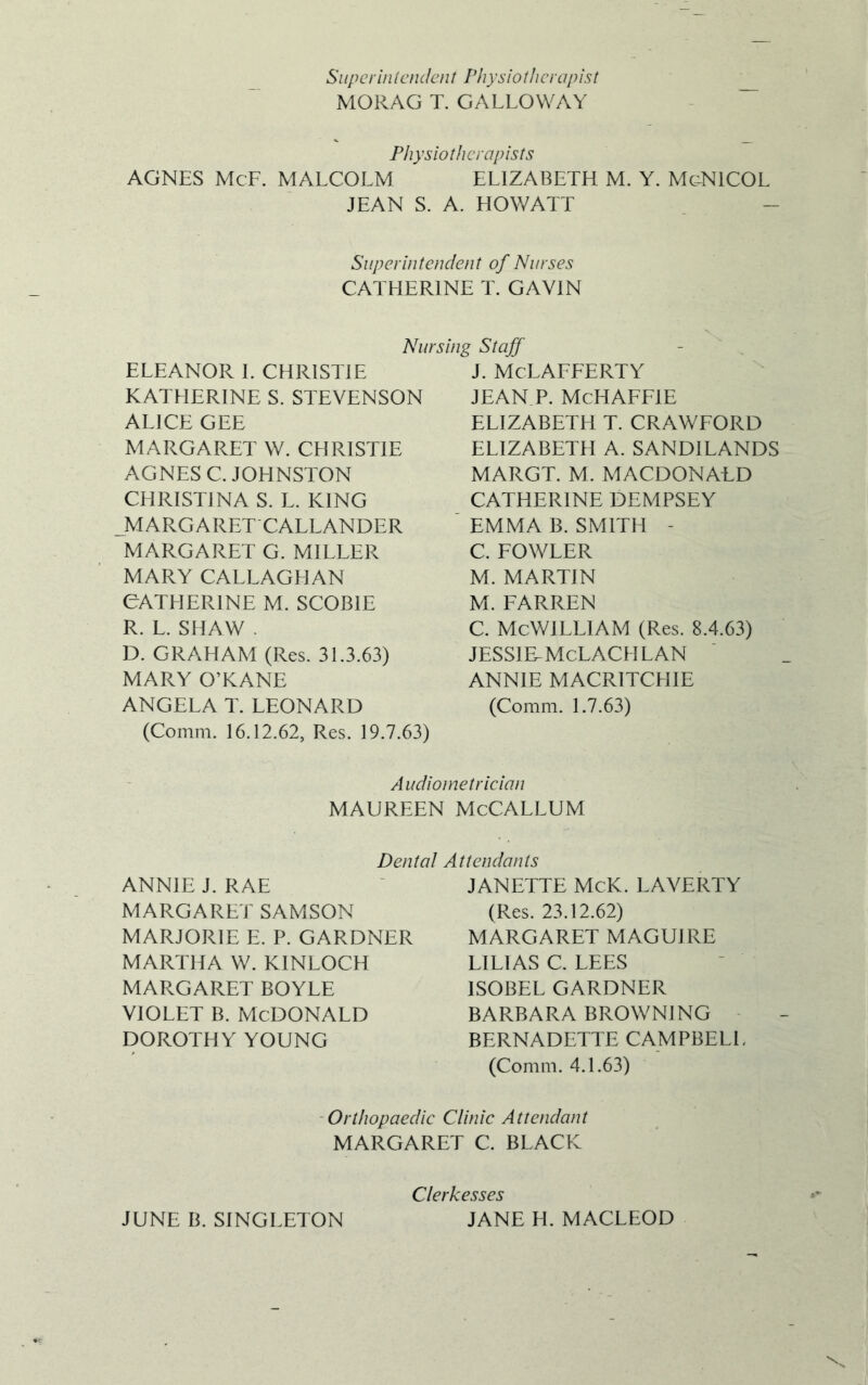 Superintendent Physiotherapist MORAG T. GALLOWAY Physiotherapists AGNES McF. MALCOLM ELIZABETH M. Y. MgNICOL JEAN S. A. HOWATT Superintendent of Nurses CATHERINE T. GAVIN Nursing Staff ELEANOR I. CHRISTIE KATHERINE S. STEVENSON ALICE GEE MARGARET W. CHRISTIE AGNES C. JOHNSTON CHRISTINA S. L. KING MARGARET CALLANDER MARGARET G. MILLER MARY CALLAGHAN CATHERINE M. SCOBIE R. L. SHAW . D. GRAHAM (Res. 31.3.63) MARY O’KANE ANGELA T. LEONARD (Comm. 16.12.62, Res. 19.7.63) J. McLAFFERTY JEAN P. McHAFFlE ELIZABETH T. CRAWFORD ELIZABETH A. SANDILANDS MARGT. M. MACDONALD CATHERINE DEMPSEY EMMA B. SMITH - C. FOWLER M. MARTIN M. FARREN C. McWILLlAM (Res. 8.4.63) JESSIE-McLACH LAN ANNIE MACRITCHIE (Comm. 1.7.63) Audiometrician MAUREEN McCALLUM Dental Attendants ANNIE J. RAE MARGARET SAMSON MARJORIE E. P. GARDNER MARTHA W. KINLOCH MARGARET BOYLE VIOLET B. MCDONALD DOROTHY YOUNG JANETTE McK. LAVERTY (Res. 23.12.62) MARGARET MAGUIRE LILIAS C. LEES 1SOBEL GARDNER BARBARA BROWNING BERNADETTE CAMPBELL (Comm. 4.1.63) Orthopaedic Clinic Attendant MARGARET C. BLACK JUNE B. SINGLETON Clerkesses JANE H. MACLEOD