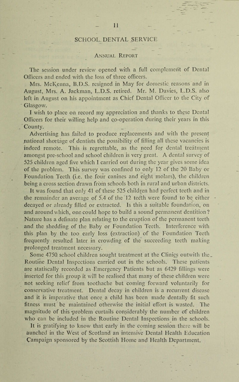 SCHOOL DENTAL SERVICE Annual Report The session under review opened with a full complement of Dental Officers and ended with the loss of three officers. Mrs. McKenna, B.D.S. resigned in May for domestic reasons and in August, Mrs. A. Jackman, L.D.S. retired. Mr. M. Davies, L.D.S. also left in August on his appointment as Chief Dental Officer to the City of ' Glasgow. I wish to place on record my appreciation and thanks to these Dental Officers for their willing help and co-operation during their years in this County. Advertising has failed to produce replacements and with the present national shortage of dentists the possibility of filling all these vacancies is indeed remote. This is regrettable, as the need for dental treatment amongst pre-school and school children is very great. A dental survey of 525 children aged five which I carried out during tho year gives some idea of the problem. This survey was confined to only 12 of the 20 Baby or Foundation Teeth (i.e. the four canines and eight molars), The children being a cross section drawn from schools both in rural and urban districts. It was found that only 41 of these 525 children had perfect teeth and in the remainder an average of 5.4 of the~12 teeth were found to be_ either decayed or already filled or extracted. Is this a suitable foundation, on and around which, one could hope to build a sound permanent dentition? Nature has a definate plan relating to the eruption of the permanent teeth and the shedding of the Baby or Foundation Teeth. Interference with this plan by the too early loss (extraction) of the Foundation Teeth frequently resulted later in crowding of the succeeding teeth making prolonged treatment necessary. Some 475Q school children sought treatment at the Clinics outwith the_ Routine Dental Inspections carried out in the schools. These patients are statiscally recorded as -Emergency Patients but as 6429 fillings were inserted for this group-it will be realised that many of these children were not seeking relief from toothache but coming forward voluntarily for conservative treatment. Dental decay in children is a recurrent disease and it is imperative that once a child has been made dentally fit such fitness must be maintained otherwise the initial effort is wasted. The magnitude of this problem curtails considerably the number of children who can be included in the Routine Dental Inspections in the schools. It is gratifying to know that early in the coming session there will be aunched in the West of Scotland an intensive Dental Health Education Campaign sponsored by the Scottish Home and Health Department,