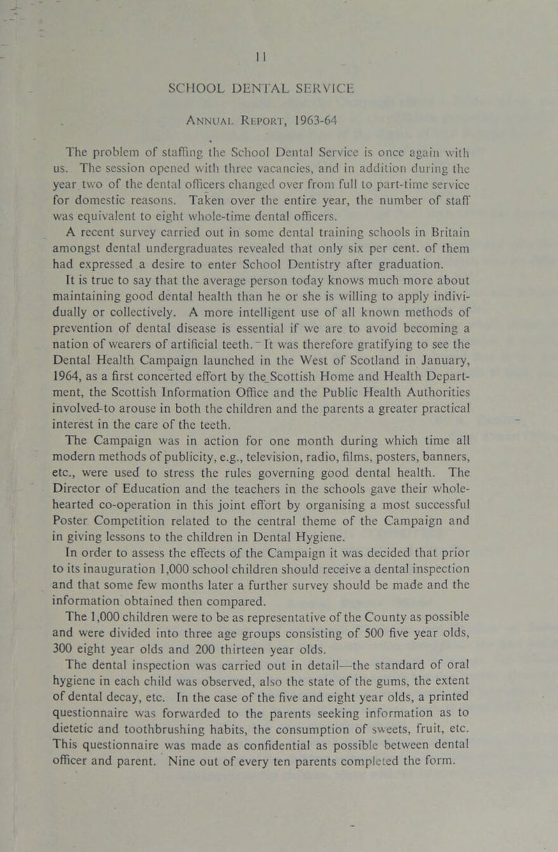 SCHOOL DENTAL SERVICE Annual Rlport, 1963-64 The problem of staffing the School Dental Service is once again with us. The session opened with three vacancies, and in addition during the year two of the dental officers changed over from full to part-time service for domestic reasons. Taken over the entire year, the number of staff was equivalent to eight whole-time dental officers. A recent survey carried out in some dental training schools in Britain amongst dental undergraduates revealed that only six per cent, of them had expressed a desire to enter School Dentistry after graduation. It is true to say that the average person today knows much more about maintaining good dental health than he or she is willing to apply indivi- dually or collectively. A more intelligent use of all known methods of prevention of dental disease is essential if we are to avoid becoming a nation of wearers of artificial teeth.-It was therefore gratifying to see the Dental Health Campaign launched in the West of Scotland in January, 1964, as a first concerted effort by the_Scottish Home and Health Depart- ment, the Scottish Information Office and the Public Health Authorities involved-to arouse in both the children and the parents a greater practical interest in the care of the teeth. The Campaign was in action for one month during which time all modern methods of publicity, e.g., television, radio, films, posters, banners, etc., were used to stress the rules governing good dental health. The Director of Education and the teachers in the schools gave their whole- hearted co-operation in this joint effort by organising a most successful Poster Competition related to the central theme of the Campaign and in giving lessons to the children in Dental Hygiene. In order to assess the effects of the Campaign it was decided that prior to its inauguration 1,000 school children should receive a dental inspection and that some few months later a further survey should be made and the information obtained then compared. The 1,000 children were to be as representative of the County as possible and were divided into three age groups consisting of 500 five year olds, 300 eight year olds and 200 thirteen year olds. The dental inspection was carried out in detail—the standard of oral hygiene in each child was observed, also the state of the gums, the extent of dental decay, etc. In the case of the five and eight year olds, a printed questionnaire was forwarded to the parents seeking information as to dietetic and toothbrushing habits, the consumption of bueets, fruit, etc. This questionnaire was made as confidential as possible between dental officer and parent. Nine out of every ten parents completed the form.