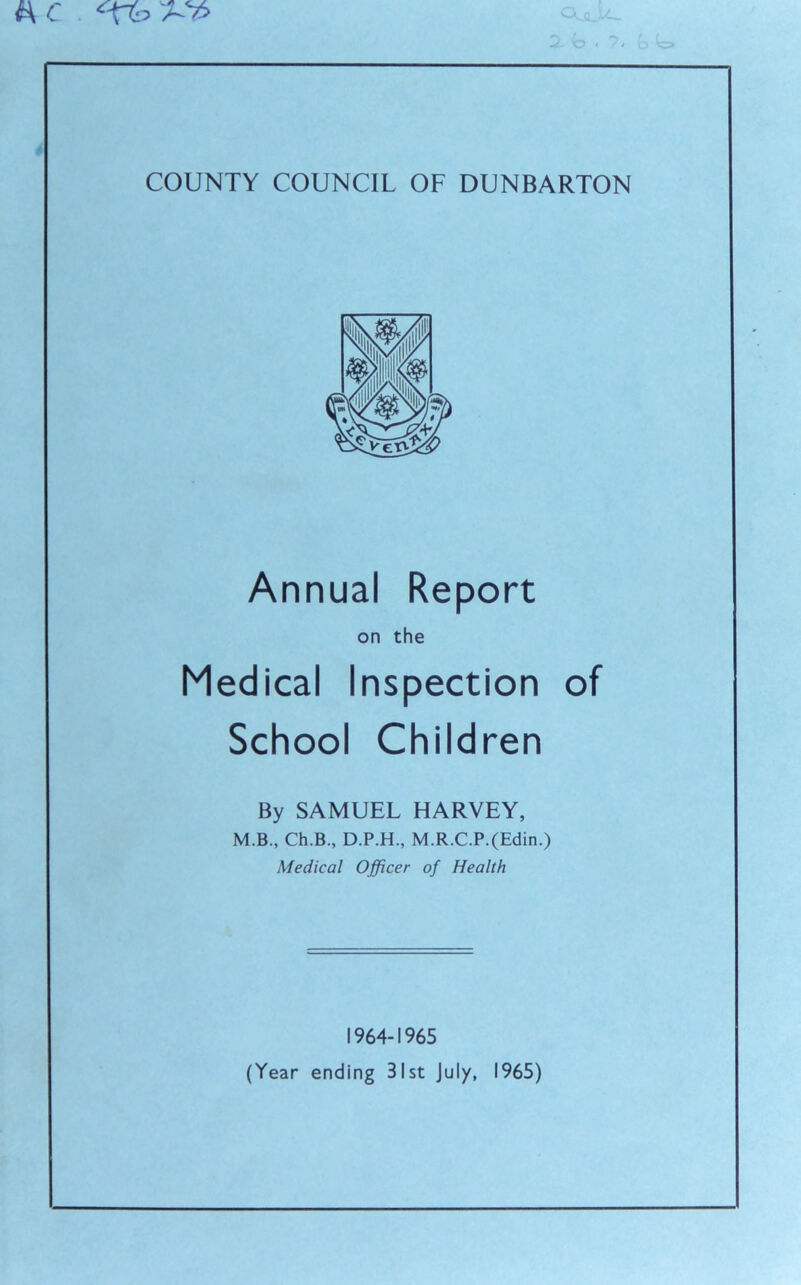 M C COUNTY COUNCIL OF DUNBARTON Annual Report Medical Inspection of School Children By SAMUEL HARVEY, M.B., Ch.B., D.P.H., M.R.C.P.(Edin.) Medical Officer of Health 1964-1965 on the