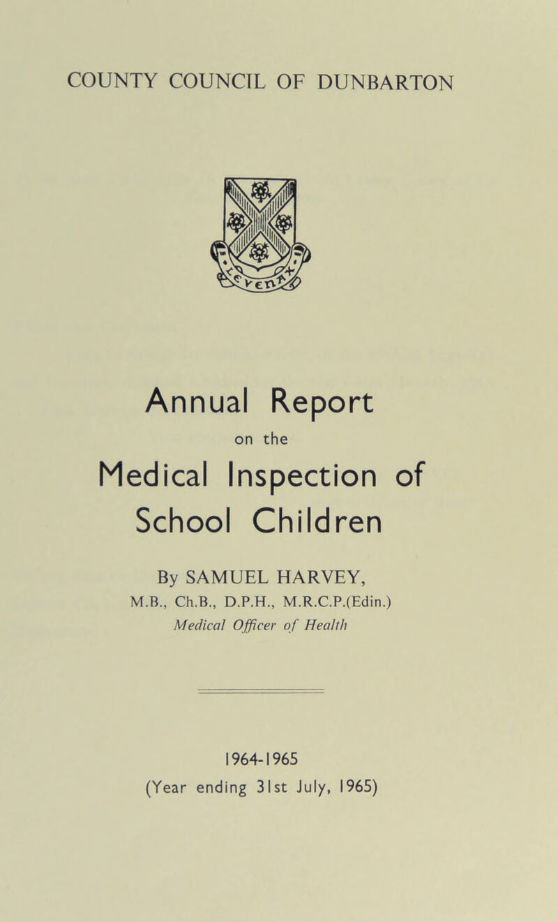 COUNTY COUNCIL OF DUNBARTON Annual Report on the Medical Inspection of School Children By SAMUEL HARVEY, M.B., Ch.B., D.P.H., M.R.C.P.(Edin.) Medical Officer of Health 1964-1965 (Year ending 31st July, 1965)