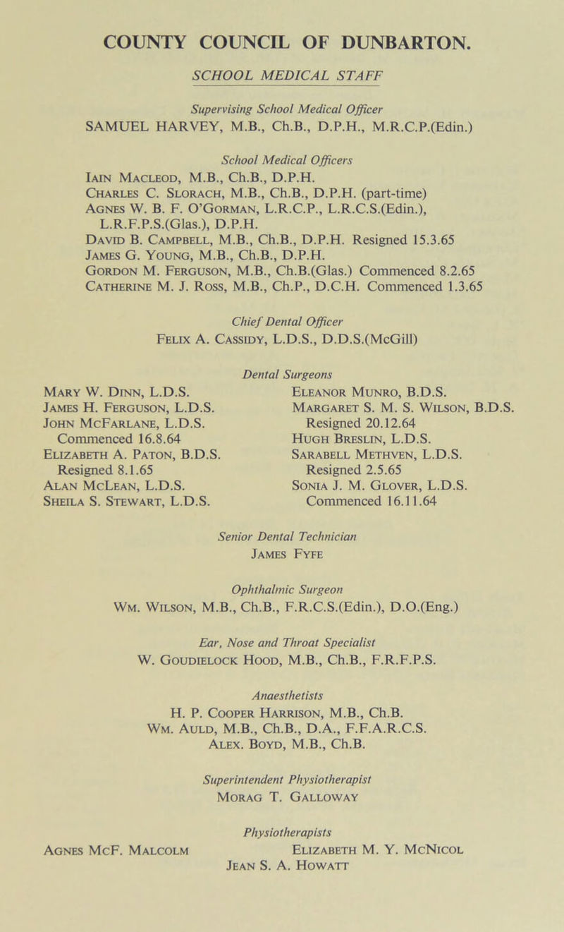 SCHOOL MEDICAL STAFF Supervising School Medical Officer SAMUEL HARVEY, M.B., Ch.B., D.P.H., M.R.C.P.(Edin.) School Medical Officers Iain Macleod, M.B., Ch.B., D.P.H. Charles C. Slorach, M.B., Ch.B., D.P.H. (part-time) Agnes W. B. F. O’Gorman, L.R.C.P., L.R.C.S.(Edin.), L.R.F.P.S.(Glas.), D.P.H. David B. Campbell, M.B., Ch.B., D.P.H. Resigned 15.3.65 James G. Young, M.B., Ch.B., D.P.H. Gordon M. Ferguson, M.B., Ch.B.(GIas.) Commenced 8.2.65 Catherine M. J. Ross, M.B., Ch.P., D.C.H. Commenced 1.3.65 Chief Dental Officer Felix A. Cassidy, L.D.S., D.D.S.(McGill) Dental Surgeons Mary W. Dinn, L.D.S. James H. Ferguson, L.D.S. John McFarlane, L.D.S. Commenced 16.8.64 Elizabeth A. Paton, B.D.S. Resigned 8.1.65 Alan McLean, L.D.S. Sheila S. Stewart, L.D.S. Eleanor Munro, B.D.S. Margaret S. M. S. Wilson, B.D.S. Resigned 20.12.64 Hugh Breslin, L.D.S. Sarabell Methven, L.D.S. Resigned 2.5.65 Sonia J. M. Glover, L.D.S. Commenced 16.11.64 Senior Dental Technician James Fyfe Ophthalmic Surgeon Wm. Wilson, M.B., Ch.B., F.R.C.S.(Edin.), D.O.(Eng.) Ear, Nose and Throat Specialist W. Goudielock Hood, M.B., Ch.B., F.R.F.P.S. Anaesthetists H. P. Cooper Harrison, M.B., Ch.B. Wm. Auld, M.B., Ch.B., D.A., F.F.A.R.C.S. Alex. Boyd, M.B., Ch.B. Superintendent Physiotherapist Morag T. Galloway Physiotherapists Agnes McF. Malcolm Elizabeth M. Y. McNicol Jean S. A. Howatt