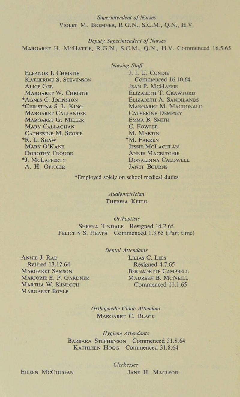 Superintendent of Nurses Violet M. Bremner, R.G.N., S.C.M., Q.N., H.V. Deputy Superintendent of Nurses Margaret H. McHattie, R.G.N., S.C.M., Q.N., H.V. Commenced 16.5.65 Eleanor I. Christie Katherine S. Stevenson Alice Gee Margaret W. Christie *Agnes C. Johnston ♦Christina S. L. King Margaret Callander Margaret G. Miller Mary Callaghan Catherine M. Scobie *R. L. Shaw Mary O’Kane Dorothy Froude ♦J. McLafferty A. H. Officer Nursing Staff J. I. U. Condie Commenced 16.10.64 Jean P. McHaffie Elizabeth T. Crawford Elizabeth A. Sandilands Margaret M. Macdonald Catherine Dempsey Emma B. Smith C. Fowler M. Martin *M. Farren Jessie McLachlan Annie Macritchie Donaldina Caldwell Janet Bourns ♦Employed solely on school medical duties Audiometrician Theresa Keith Or t hop lists Sheena Tindale Resigned 14.2.65 Felicity S. Heath Commenced 1.3.65 (Part time) Annie J. Rae Retired 13.12.64 Margaret Samson Marjorie E. P. Gardner Martha W. Kinloch Margaret Boyle Dental Attendants Lilias C. Lees Resigned 4.7.65 Bernadette Campbell Maureen B. McNeill Commenced 11.1.65 Orthopaedic Clinic Attendant Margaret C. Black Hygiene Attendants Barbara Stephenson Commenced 31.8.64 Kathleen Hogg Commenced 31.8.64 Clerkesses Jane H. Macleod Eileen McGougan
