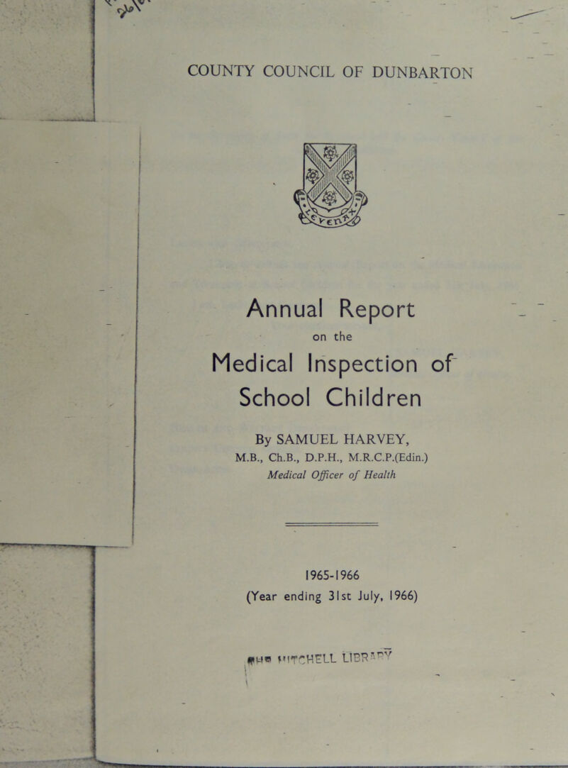 COUNTY COUNCIL OF DUNBARTON Medical Inspection of School Children By SAMUEL HARVEY, M.B., Ch.B., D.P.H., M.R.C.P.(Edin.) Medical Officer of Health 1965-1966 (Year ending 31st July, 1966) fue MITCHELL LIER*rV Annual Report on the