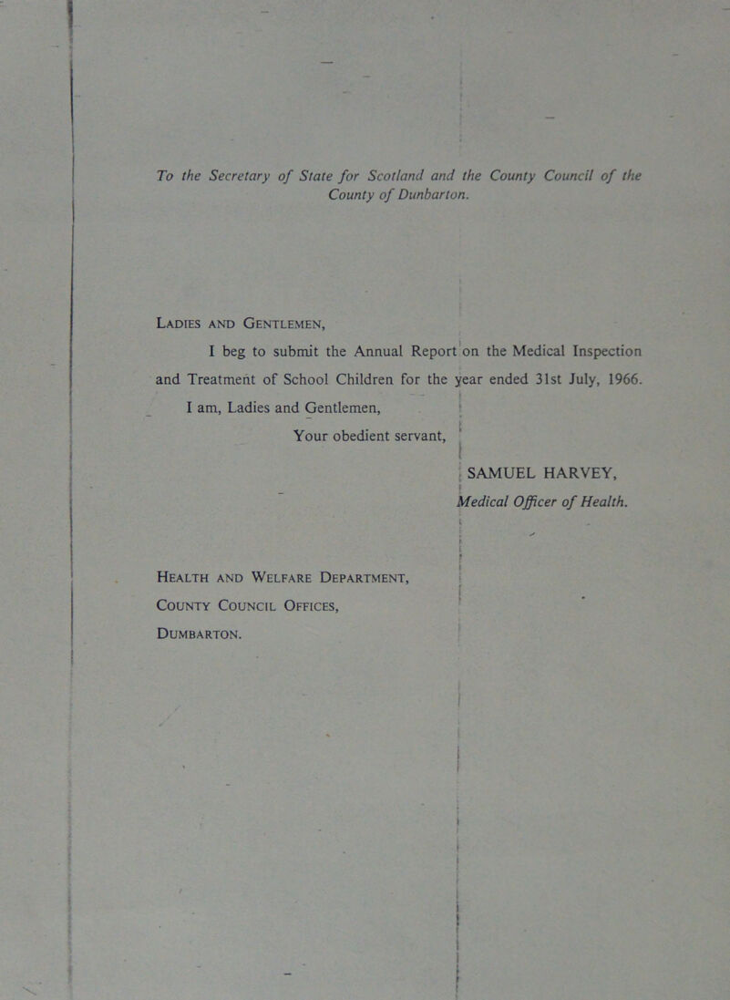 To the Secretary of State for Scotland and the County Council of the County of Dunbarton. ! Ladies and Gentlemen, I beg to submit the Annual Report on the Medical Inspection and Treatment of School Children for the year ended 31st July, 1966. - - I am, Ladies and Gentlemen, Your obedient servant, SAMUEL HARVEY, ! Medical Officer of Health. ? Health and Welfare Department, County Council Offices, Dumbarton. \ i j