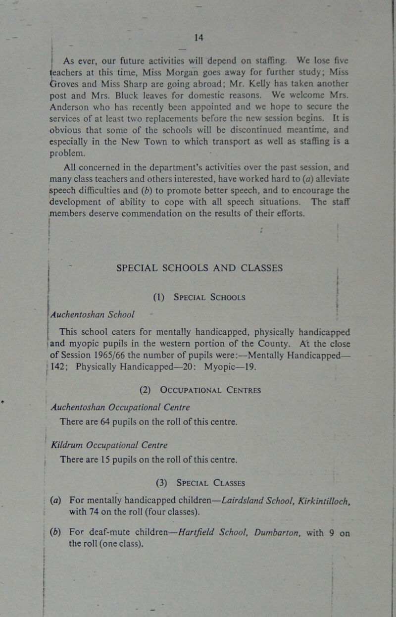 i As ever, our future activities will depend on staffing. We lose five teachers at this time, Miss Morgan goes away for further study; Miss Groves and Miss Sharp are going abroad; Mr. Kelly has taken another post and Mrs. Bluck leaves for domestic reasons. We welcome Mrs. Anderson who has recently been appointed and we hope to secure the services of at least two replacements before the new session begins. It is obvious that some of the schools will be discontinued meantime, and especially in the New Town to which transport as well as staffing is a problem. All concerned in the department’s activities over the past session, and many class teachers and others interested, have worked hard to (a) alleviate speech difficulties and (b) to promote better speech, and to encourage the development of ability to cope with all speech situations. The staff members deserve commendation on the results of their efforts. ! - : SPECIAL SCHOOLS AND CLASSES ! i (l) Special Schools Auchentoshan School This school caters for mentally handicapped, physically handicapped land myopic pupils in the western portion of the County. At the close of Session 1965/66 the number of pupils were:—Mentally Handicapped— I 142; Physically Handicapped—20: Myopic—19. (2) Occupational Centres Auchentoshan Occupational Centre There are 64 pupils on the roll of this centre. Kildrum Occupational Centre There are 15 pupils on the roll of this centre. (3) Special Classes (a) For mentally handicapped children—Lairdsland School, Kirkintilloch, with 74 on the roll (four classes). (b) For deaf-mute children—Hartfield School, Dumbarton, with 9 on the roll (one class).