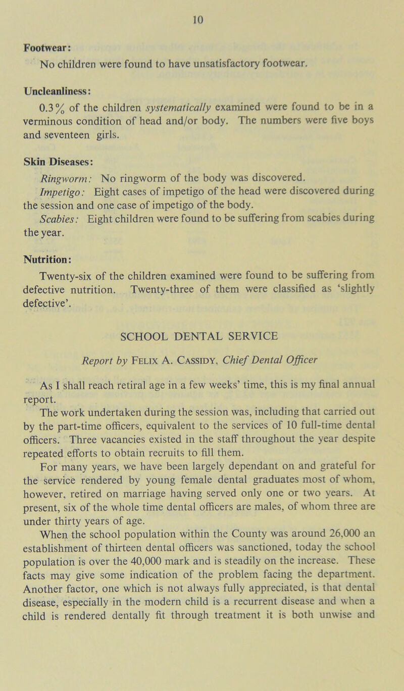 Footwear: No children were found to have unsatisfactory footwear. Uncleanliness: 0.3% of the children systematically examined were found to be in a verminous condition of head and/or body. The numbers were five boys and seventeen girls. Skin Diseases: Ringworm: No ringworm of the body was discovered. Impetigo: Eight cases of impetigo of the head were discovered during the session and one case of impetigo of the body. Scabies: Eight children were found to be suffering from scabies during the year. Nutrition: Twenty-six of the children examined were found to be suffering from defective nutrition. Twenty-three of them were classified as ‘slightly defective’. SCHOOL DENTAL SERVICE Report by Felix A. Cassidy. Chief Dental Officer As I shall reach retiral age in a few weeks’ time, this is my final annual report. The work undertaken during the session was, including that carried out by the part-time officers, equivalent to the services of 10 full-time dental officers. Three vacancies existed in the staff throughout the year despite repeated efforts to obtain recruits to fill them. For many years, we have been largely dependant on and grateful for the service rendered by young female dental graduates most of whom, however, retired on marriage having served only one or two years. At present, six of the whole time dental officers are males, of whom three are under thirty years of age. When the school population within the County was around 26.000 an establishment of thirteen dental officers was sanctioned, today the school population is over the 40,000 mark and is steadily on the increase. These facts may give some indication of the problem facing the department. Another factor, one which is not always fully appreciated, is that dental disease, especially in the modern child is a recurrent disease and when a child is rendered dentally fit through treatment it is both unwise and