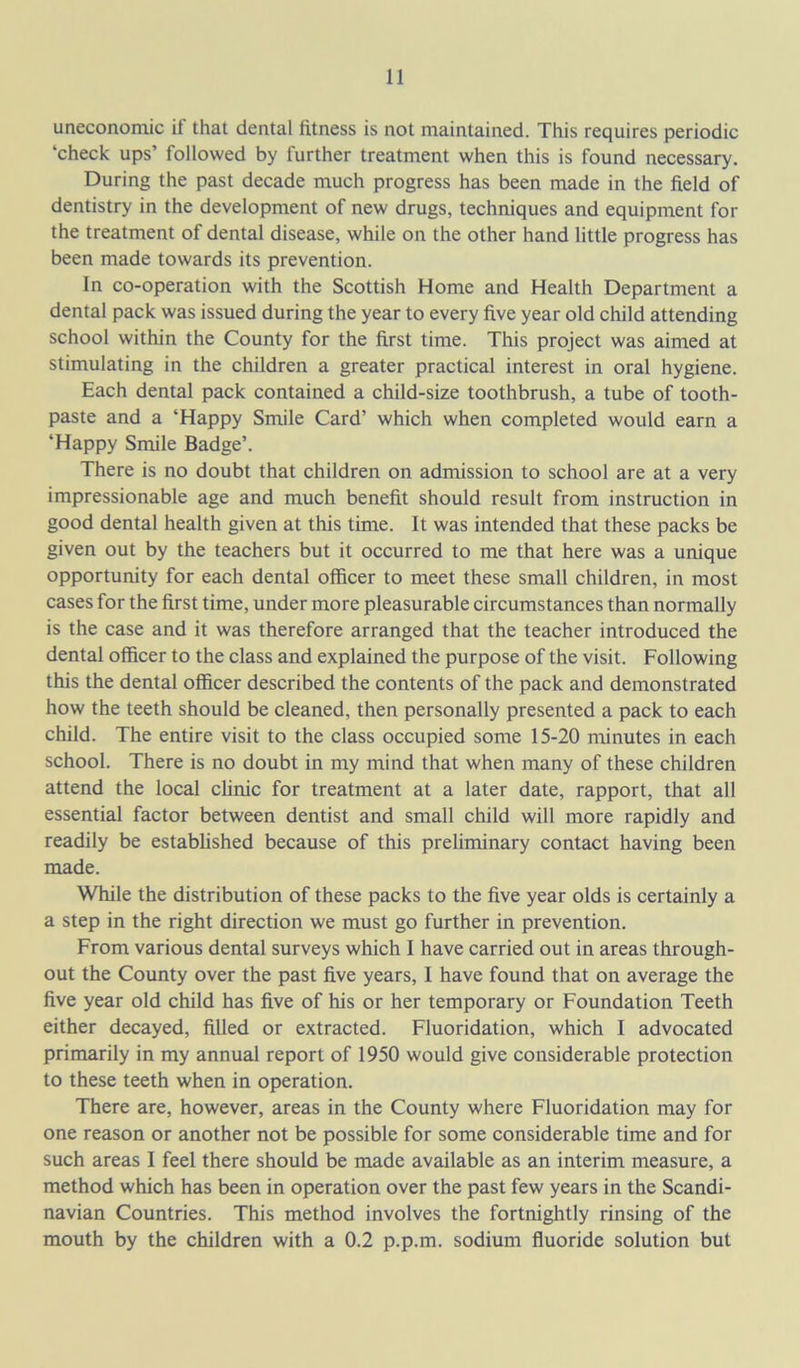uneconomic if that dental fitness is not maintained. This requires periodic ‘check ups’ followed by further treatment when this is found necessary. During the past decade much progress has been made in the field of dentistry in the development of new drugs, techniques and equipment for the treatment of dental disease, while on the other hand little progress has been made towards its prevention. In co-operation with the Scottish Home and Health Department a dental pack was issued during the year to every five year old child attending school within the County for the first time. This project was aimed at stimulating in the children a greater practical interest in oral hygiene. Each dental pack contained a child-size toothbrush, a tube of tooth- paste and a ‘Happy Smile Card’ which when completed would earn a ‘Happy Smile Badge’. There is no doubt that children on admission to school are at a very impressionable age and much benefit should result from instruction in good dental health given at this time. It was intended that these packs be given out by the teachers but it occurred to me that here was a unique opportunity for each dental officer to meet these small children, in most cases for the first time, under more pleasurable circumstances than normally is the case and it was therefore arranged that the teacher introduced the dental officer to the class and explained the purpose of the visit. Following this the dental officer described the contents of the pack and demonstrated how the teeth should be cleaned, then personally presented a pack to each child. The entire visit to the class occupied some 15-20 minutes in each school. There is no doubt in my mind that when many of these children attend the local clinic for treatment at a later date, rapport, that all essential factor between dentist and small child will more rapidly and readily be established because of this preliminary contact having been made. While the distribution of these packs to the five year olds is certainly a a step in the right direction we must go further in prevention. From various dental surveys which I have carried out in areas through- out the County over the past five years, I have found that on average the five year old child has five of his or her temporary or Foundation Teeth either decayed, filled or extracted. Fluoridation, which I advocated primarily in my annual report of 1950 would give considerable protection to these teeth when in operation. There are, however, areas in the County where Fluoridation may for one reason or another not be possible for some considerable time and for such areas I feel there should be made available as an interim measure, a method which has been in operation over the past few years in the Scandi- navian Countries. This method involves the fortnightly rinsing of the mouth by the children with a 0.2 p.p.m. sodium fluoride solution but
