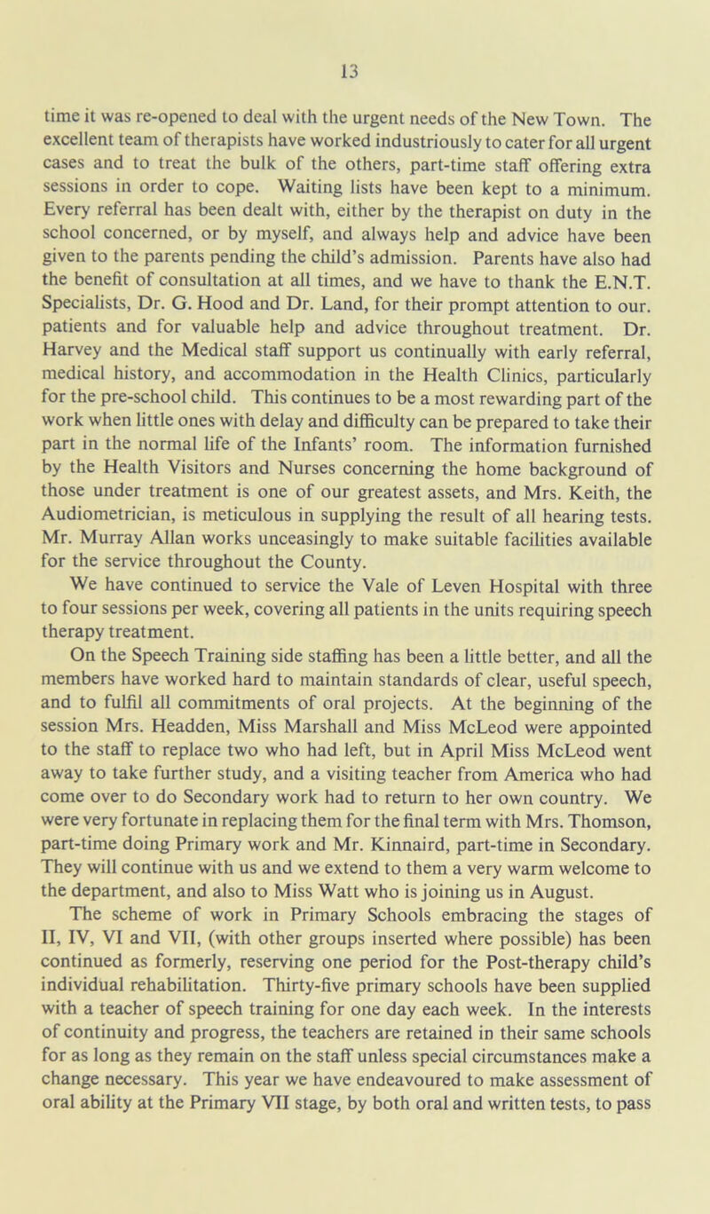 time it was re-opened to deal with the urgent needs of the New Town. The excellent team of therapists have worked industriously to cater for all urgent cases and to treat the bulk of the others, part-time staff offering extra sessions in order to cope. Waiting lists have been kept to a minimum. Every referral has been dealt with, either by the therapist on duty in the school concerned, or by myself, and always help and advice have been given to the parents pending the child’s admission. Parents have also had the benefit of consultation at all times, and we have to thank the E.N.T. Specialists, Dr. G. Hood and Dr. Land, for their prompt attention to our. patients and for valuable help and advice throughout treatment. Dr. Harvey and the Medical staff support us continually with early referral, medical history, and accommodation in the Health Clinics, particularly for the pre-school child. This continues to be a most rewarding part of the work when little ones with delay and difficulty can be prepared to take their part in the normal fife of the Infants’ room. The information furnished by the Health Visitors and Nurses concerning the home background of those under treatment is one of our greatest assets, and Mrs. Keith, the Audiometrician, is meticulous in supplying the result of all hearing tests. Mr. Murray Allan works unceasingly to make suitable facilities available for the service throughout the County. We have continued to service the Vale of Leven Hospital with three to four sessions per week, covering all patients in the units requiring speech therapy treatment. On the Speech Training side staffing has been a little better, and all the members have worked hard to maintain standards of clear, useful speech, and to fulfil all commitments of oral projects. At the beginning of the session Mrs. Headden, Miss Marshall and Miss McLeod were appointed to the staff to replace two who had left, but in April Miss McLeod went away to take further study, and a visiting teacher from America who had come over to do Secondary work had to return to her own country. We were very fortunate in replacing them for the final term with Mrs. Thomson, part-time doing Primary work and Mr. Kinnaird, part-time in Secondary. They will continue with us and we extend to them a very warm welcome to the department, and also to Miss Watt who is joining us in August. The scheme of work in Primary Schools embracing the stages of II, IV, VI and VII, (with other groups inserted where possible) has been continued as formerly, reserving one period for the Post-therapy child’s individual rehabilitation. Thirty-five primary schools have been supplied with a teacher of speech training for one day each week. In the interests of continuity and progress, the teachers are retained in their same schools for as long as they remain on the staff unless special circumstances make a change necessary. This year we have endeavoured to make assessment of oral ability at the Primary VII stage, by both oral and written tests, to pass