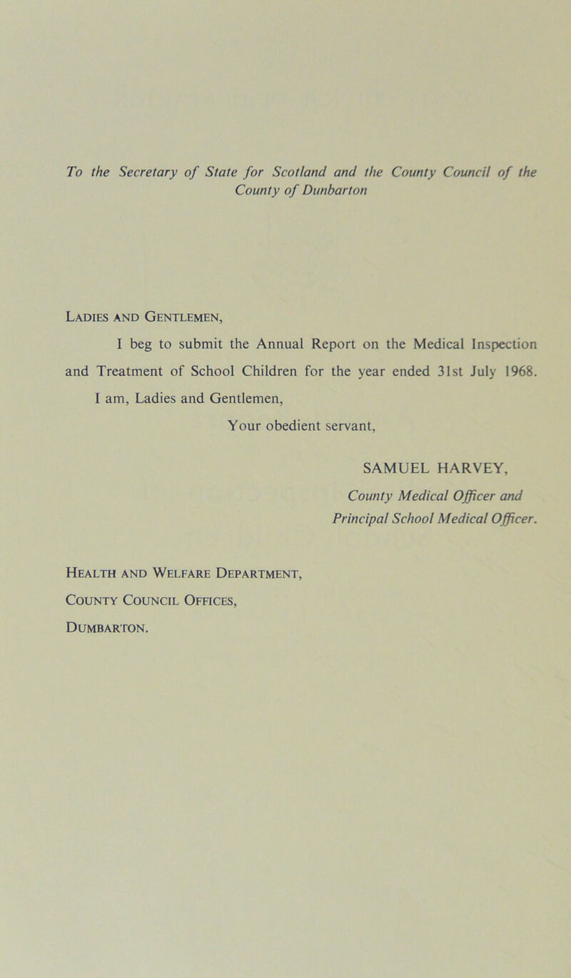 To the Secretary of State for Scotland and the County Council of the County of Dunbarton Ladies and Gentlemen, I beg to submit the Annual Report on the Medical Inspection and Treatment of School Children for the year ended 31st July 1968. I am, Ladies and Gentlemen, Your obedient servant, SAMUEL HARVEY, County Medical Officer and Principal School Medical Officer. Health and Welfare Department, County Council Offices, Dumbarton.