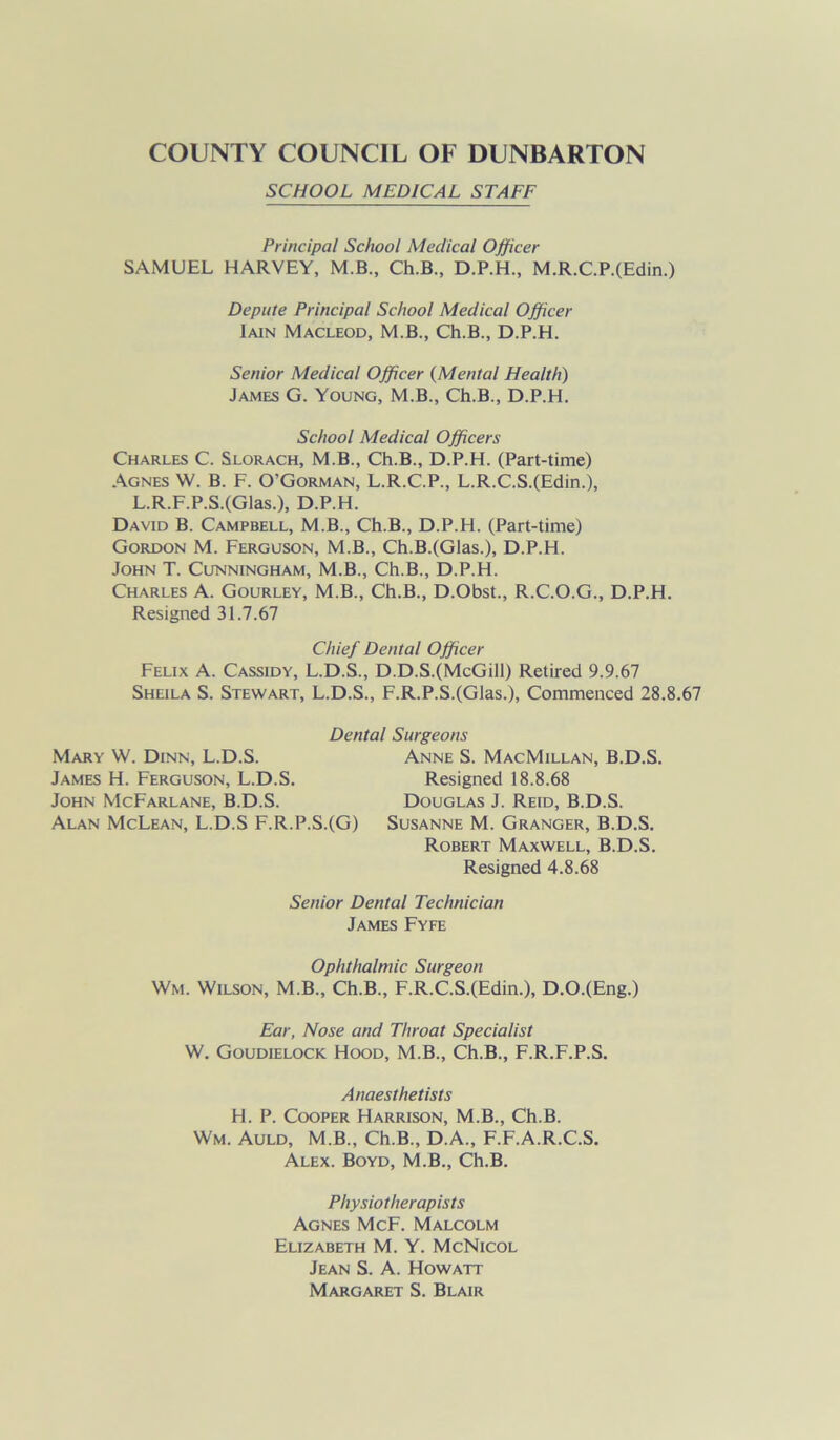 SCHOOL MEDICAL STAFF Principal School Medical Officer SAMUEL HARVEY, M.B., Ch.B., D.P.H., M.R.C.P.(Edin.) Depute Principal School Medical Officer Iain Macleod, M.B., Ch.B., D.P.H. Senior Medical Officer (Mental Health) James G. Young, M.B., Ch.B., D.P.H. School Medical Officers Charles C. Slorach, M.B., Ch.B., D.P.H. (Part-time) Agnes W. B. F. O'Gorman, L.R.C.P., L.R.C.S.(Edin.), L.R.F.P.S.(Glas.), D.P.H. David B. Campbell, M.B., Ch.B., D.P.H. (Part-time) Gordon M. Ferguson, M.B., Ch.B.(Glas.), D.P.H. John T. Cunningham, M.B., Ch.B., D.P.H. Charles A. Gourley, M.B., Ch.B., D.Obst., R.C.O.G., D.P.H. Resigned 31.7.67 Chief Dental Officer Felix A. Cassidy, L.D.S., D.D.S.(McGill) Retired 9.9.67 Sheila S. Stewart, L.D.S., F.R.P.S.(Glas.), Commenced 28.8.67 Dental Surgeons Mary W. Dinn, L.D.S. James H. Ferguson, L.D.S. John McFarlane, B.D.S. Alan McLean, L.D.S F.R.P.S.(G) Anne S. MacMillan, B.D.S. Resigned 18.8.68 Douglas J. Reid, B.D.S. Susanne M. Granger, B.D.S. Robert Maxwell, B.D.S. Resigned 4.8.68 Senior Dental Technician James Fyfe Ophthalmic Surgeon Wm. Wilson, M.B., Ch.B., F.R.C.S.(Edin.), D.O.(Eng.) Ear, Nose and Throat Specialist W. Goudielock Hood, M.B., Ch.B., F.R.F.P.S. Anaesthetists H. P. Cooper Harrison, M.B., Ch.B. Wm. Auld, M.B., Ch.B., D.A., F.F.A.R.C.S. Alex. Boyd, M.B., Ch.B. Physiotherapists Agnes McF. Malcolm Elizabeth M. Y. McNicol Jean S. A. Howatt Margaret S. Blair