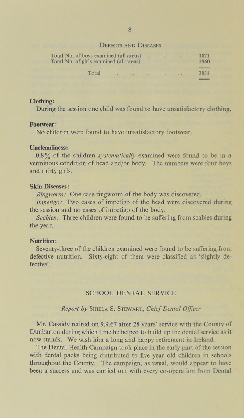 Defects and Diseases Total No. of boys examined fall areas) .. 1871 Total No. of girls examined (all areas) 1960 Total 3831 Clothing: During the session one child was found to have unsatisfactory clothing. Footwear: No children were found to have unsatisfactory footwear. Uncleanliness: 0.8% of the children systematically examined were found to be in a verminous condition of head and/or body. The numbers were four boys and thirty girls. Skin Diseases: Ringworm: One case ringworm of the body was discovered. Impetigo: Two cases of impetigo of the head were discovered during the session and no cases of impetigo of the body. Scabies: Three children were found to be suffering from scabies during the year. Nutrition: Seventy-three of the children examined were found to be suffering from defective nutrition. Sixty-eight of them were classified as ‘slightly de- fective’. SCHOOL DENTAL SERVICE Report by Shiela S. Stewart, Chief Dental Officer Mr. Cassidy retired on 9.9.67 after 28 years’ service with the County of Dunbarton during which time he helped to build up the dental service as it now stands. We wish him a long and happy retirement in Ireland. The Dental Health Campaign took place in the early part of the session with dental packs being distributed to five year old children in schools throughout the County. The campaign, as usual, would appear to have been a success and was carried out with every co-opcration from Dental