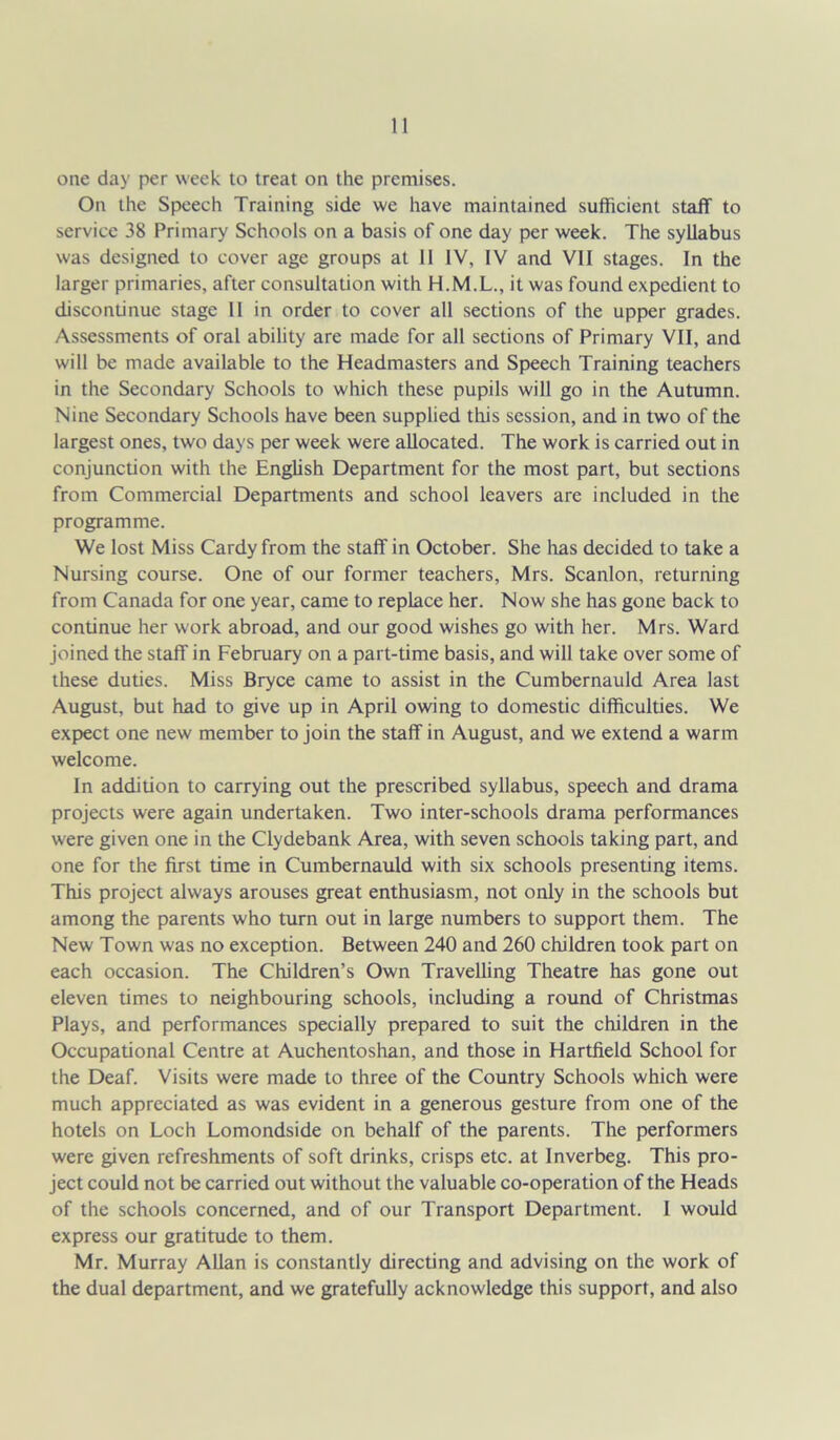 On the Speech Training side we have maintained sufficient staff to service 38 Primary Schools on a basis of one day per week. The syllabus was designed to cover age groups at 11 IV, IV and VII stages. In the larger primaries, after consultation with H.M.L., it was found expedient to discontinue stage II in order to cover all sections of the upper grades. Assessments of oral ability are made for all sections of Primary VII, and will be made available to the Headmasters and Speech Training teachers in the Secondary Schools to which these pupils will go in the Autumn. Nine Secondary Schools have been supplied this session, and in two of the largest ones, two days per week were allocated. The work is carried out in conjunction with the English Department for the most part, but sections from Commercial Departments and school leavers are included in the programme. We lost Miss Cardy from the staff in October. She has decided to take a Nursing course. One of our former teachers, Mrs. Scanlon, returning from Canada for one year, came to replace her. Now she has gone back to continue her work abroad, and our good wishes go with her. Mrs. Ward joined the staff in February on a part-time basis, and will take over some of these duties. Miss Bryce came to assist in the Cumbernauld Area last August, but had to give up in April owing to domestic difficulties. We expect one new member to join the staff in August, and we extend a warm welcome. In addition to carrying out the prescribed syllabus, speech and drama projects were again undertaken. Two inter-schools drama performances were given one in the Clydebank Area, with seven schools taking part, and one for the first time in Cumbernauld with six schools presenting items. This project always arouses great enthusiasm, not only in the schools but among the parents who turn out in large numbers to support them. The New Town was no exception. Between 240 and 260 children took part on each occasion. The Children’s Own Travelling Theatre has gone out eleven times to neighbouring schools, including a round of Christmas Plays, and performances specially prepared to suit the children in the Occupational Centre at Auchentoshan, and those in Hartfield School for the Deaf. Visits were made to three of the Country Schools which were much appreciated as was evident in a generous gesture from one of the hotels on Loch Lomondside on behalf of the parents. The performers were given refreshments of soft drinks, crisps etc. at Inverbeg. This pro- ject could not be carried out without the valuable co-operation of the Heads of the schools concerned, and of our Transport Department. 1 would express our gratitude to them. Mr. Murray Allan is constantly directing and advising on the work of the dual department, and we gratefully acknowledge this support, and also