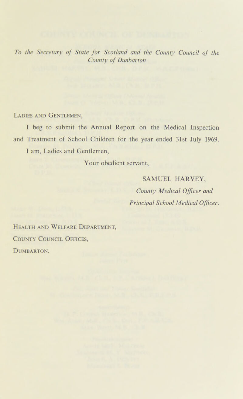 To the Secretory of State for Scotland and the County Council of the County of Dunbarton Ladies and Gentlemen, I beg to submit the Annual Report on the Medical Inspection and Treatment of School Children for the year ended 31st July 1969. I am, Ladies and Gentlemen, Your obedient servant, SAMUEL HARVEY, County Medical Officer and Principal School Medical Officer. Health and Welfare Department, County Council Offices, Dumbarton.