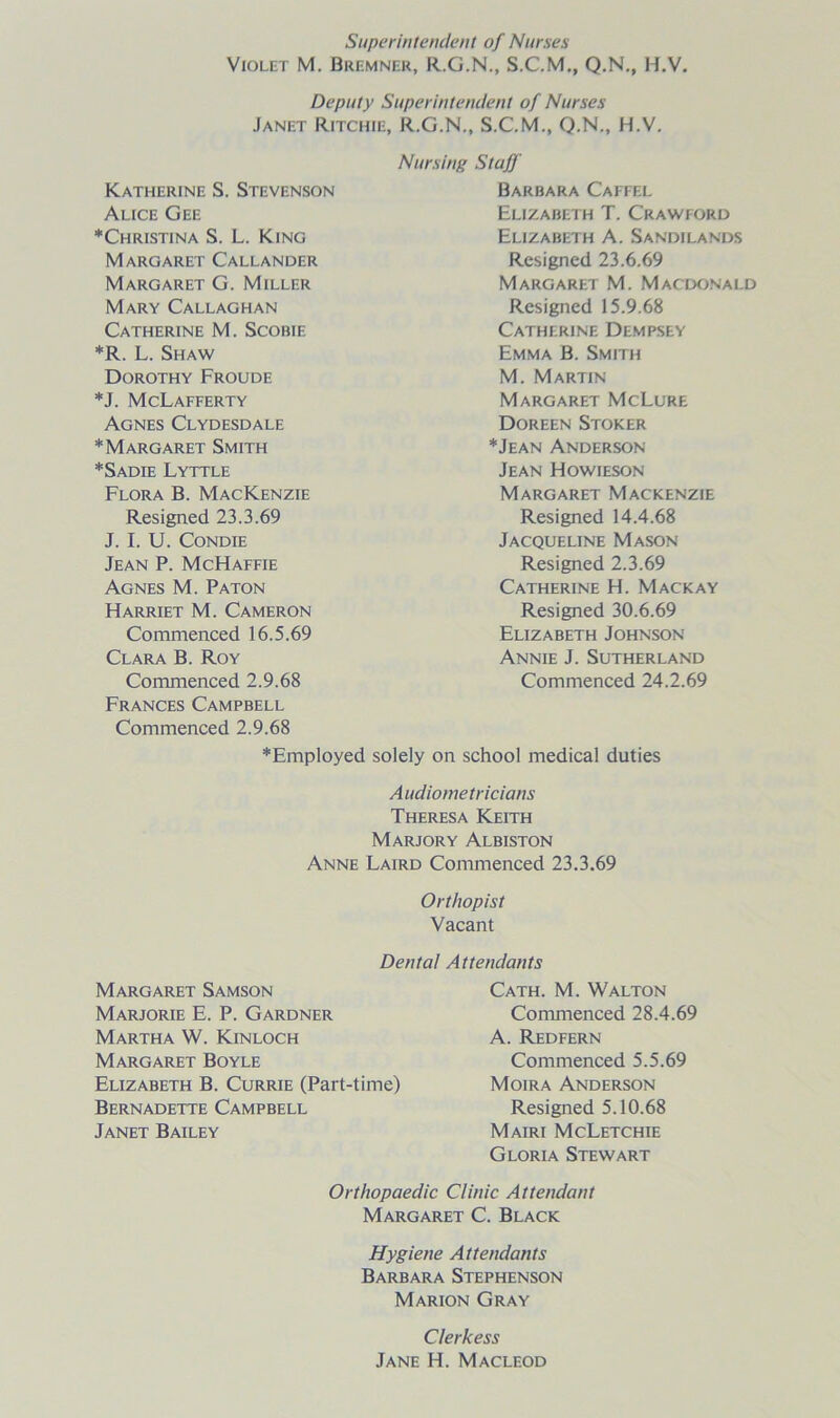 Superintendent of Nurses Violet M. Bremner, R.G.N., S.C.M., Q.N., H.V. Deputy Superintendent of Nurses Janet Ritchie, R.G.N., S.C.M., Q.N., H.V. Nursing Staff Barbara Caffel Elizabeth T. Crawford Elizabeth A. Sandilands Resigned 23.6.69 Margaret M. Macdonald Resigned 15.9.68 Catherine Dempsey Emma B. Smith M. Martin Margaret McLure Doreen Stoker *Jean Anderson Jean Howieson Margaret Mackenzie Resigned 14.4.68 Jacqueline Mason Resigned 2.3.69 Catherine H. Mackay Resigned 30.6.69 Elizabeth Johnson Annie J. Sutherland Commenced 24.2.69 solely on school medical duties Audiometricians Theresa Keith Marjory Albiston Anne Laird Commenced 23.3.69 Orthopist Vacant Dental Attendants Margaret Samson Cath. M. Walton Marjorie E. P. Gardner Commenced 28.4.69 Martha W. Kinloch A. Redfern Margaret Boyle Commenced 5.5.69 Elizabeth B. Currie (Part-time) Moira Anderson Bernadette Campbell Resigned 5.10.68 Janet Bailey Mairi McLetchie Gloria Stewart Orthopaedic Clinic Attendant Margaret C. Black Hygiene Attendants Barbara Stephenson Marion Gray Clerkess Jane H. Macleod Katherine S. Stevenson Alice Gee ♦Christina S. L. King Margaret Callander Margaret G. Miller Mary Callaghan Catherine M. Scobie *R. L. Shaw Dorothy Froude *J. McLafferty Agnes Clydesdale ♦Margaret Smith ♦Sadie Lyttle Flora B. Mackenzie Resigned 23.3.69 J. I. U. Condie Jean P. McHaffie Agnes M. Paton Harriet M. Cameron Commenced 16.5.69 Clara B. Roy Commenced 2.9.68 Frances Campbell Commenced 2.9.68 ♦Employed