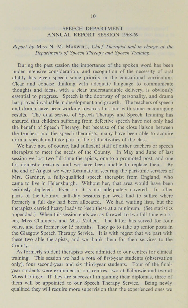 SPEECH DEPARTMENT ANNUAL REPORT SESSION 1968-69 Report by Miss N. M. Maxwell, Chief Therapist and in charge of the Departments of Speech Therapy and Speech Training. During the past session the importance of the spoken word has been under intensive consideration, and recognition of the necessity of oral ability has given speech some priority in the educational curriculum. Clear and concise thinking with adequate language to communicate thoughts and ideas, with a clear understandable delivery, is obviously essential to progress. Speech is the doorway of personality, and drama has proved invaluable in development and growth. The teachers of speech and drama have been working towards this and with some encouraging results. The dual service of Speech Therapy and Speech Training has ensured that children suffering from defective speech have not only had the benefit of Speech Therapy, but because of the close liaison between the teachers and the speech therapists, many have been able to acquire normal speech and take part in the oral activities of the class. We have not, of course, had sufficient staff of either teachers or speech therapists to meet the needs of the County. In May and June of last session we lost two full-time therapists, one to a promoted post, and one for domestic reasons, and we have been unable to replace them. By the end of August we were fortunate in securing the part-time services of Mrs. Gardner, a fully-qualified speech therapist from England, who came to live in Helensburgh. Without her, that area would have been seriously depleted. Even so, it is not adequately covered. In other parts of the County, half-day sessions per week had to suffice where formerly a full day had been allocated. We had waiting lists, but the therapists carried heavy loads to keep these at a minimum. (See statistics appended.) When this session ends we say farewell to two full-time work- ers, Miss Chambers and Miss Mullen. The latter has served for four years, and the former for 15 months. They go to take up senior posts in the Glasgow Speech Therapy Service. It is with regret that we part with these two able therapists, and we thank them for their services to the County. As formerly student therapists were admitted to our centres for clinical training. This session we had a rota of first-year students (observation only), four second-year and six third-year students. Four of the final- year students were examined in our centres, two at Kilbowie and two at Moss Cottage. If they are successful in gaining their diplomas, three of them will be appointed to our Speech Therapy Service. Being newly qualified they will require more supervision than the experienced ones we