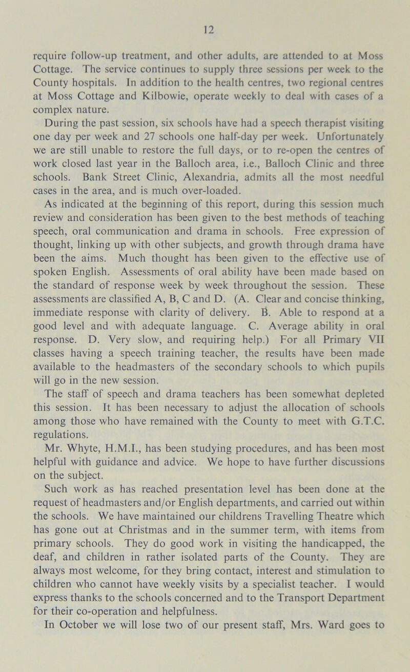 require follow-up treatment, and other adults, are attended to at Moss Cottage. The service continues to supply three sessions per week to the County hospitals. In addition to the health centres, two regional centres at Moss Cottage and Kilbowie, operate weekly to deal with cases of a complex nature. During the past session, six schools have had a speech therapist visiting one day per week and 27 schools one half-day per week. Unfortunately we are still unable to restore the full days, or to re-open the centres of work closed last year in the Balloch area, i.e., Balloch Clinic and three schools. Bank Street Clinic, Alexandria, admits all the most needful cases in the area, and is much over-loaded. As indicated at the beginning of this report, during this session much review and consideration has been given to the best methods of teaching speech, oral communication and drama in schools. Free expression of thought, linking up with other subjects, and growth through drama have been the aims. Much thought has been given to the effective use of spoken English. Assessments of oral ability have been made based on the standard of response week by week throughout the session. These assessments are classified A, B, C and D. (A. Clear and concise thinking, immediate response with clarity of delivery. B. Able to respond at a good level and with adequate language. C. Average ability in oral response. D. Very slow, and requiring help.) For all Primary VII classes having a speech training teacher, the results have been made available to the headmasters of the secondary schools to which pupils will go in the new session. The staff of speech and drama teachers has been somewhat depleted this session. It has been necessary to adjust the allocation of schools among those who have remained with the County to meet with G.T.C. regulations. Mr. Whyte, H.M.I., has been studying procedures, and has been most helpful with guidance and advice. We hope to have further discussions on the subject. Such work as has reached presentation level has been done at the request of headmasters and/or English departments, and carried out within the schools. We have maintained our childrens Travelling Theatre which has gone out at Christmas and in the summer term, with items from primary schools. They do good work in visiting the handicapped, the deaf, and children in rather isolated parts of the County. They are always most welcome, for they bring contact, interest and stimulation to children who cannot have weekly visits by a specialist teacher. I would express thanks to the schools concerned and to the Transport Department for their co-operation and helpfulness. In October we will lose two of our present stall', Mrs. Ward goes to