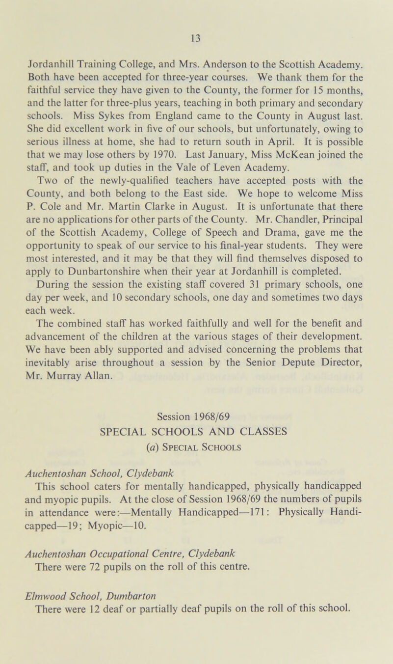 Jordanhill Training College, and Mrs. Anderson to the Scottish Academy. Both have been accepted for three-year courses. We thank them for the faithful service they have given to the County, the former for 15 months, and the latter for three-plus years, teaching in both primary and secondary schools. Miss Sykes from England came to the County in August last. She did excellent work in five of our schools, but unfortunately, owing to serious illness at home, she had to return south in April. It is possible that we may lose others by 1970. Last January, Miss McKean joined the staff, and took up duties in the Vale of Leven Academy. Two of the newly-qualified teachers have accepted posts with the County, and both belong to the East side. We hope to welcome Miss P. Cole and Mr. Martin Clarke in August. It is unfortunate that there are no applications for other parts of the County. Mr. Chandler, Principal of the Scottish Academy, College of Speech and Drama, gave me the opportunity to speak of our service to his final-year students. They were most interested, and it may be that they will find themselves disposed to apply to Dunbartonshire when their year at Jordanhill is completed. During the session the existing staff covered 31 primary schools, one day per week, and 10 secondary schools, one day and sometimes two days each week. The combined staff has worked faithfully and well for the benefit and advancement of the children at the various stages of their development. We have been ably supported and advised concerning the problems that inevitably arise throughout a session by the Senior Depute Director, Mr. Murray Allan. Session 1968/69 SPECIAL SCHOOLS AND CLASSES (a) Special Schools Auchentoshan School, Clydebank This school caters for mentally handicapped, physically handicapped and myopic pupils. At the close of Session 1968/69 the numbers of pupils in attendance were:—Mentally Handicapped—171: Physically Handi- capped—19; Myopic—10. Auchentoshan Occupational Centre, Clydebank There were 72 pupils on the roll of this centre. Elmwood School, Dumbarton There were 12 deaf or partially deaf pupils on the roll of this school.