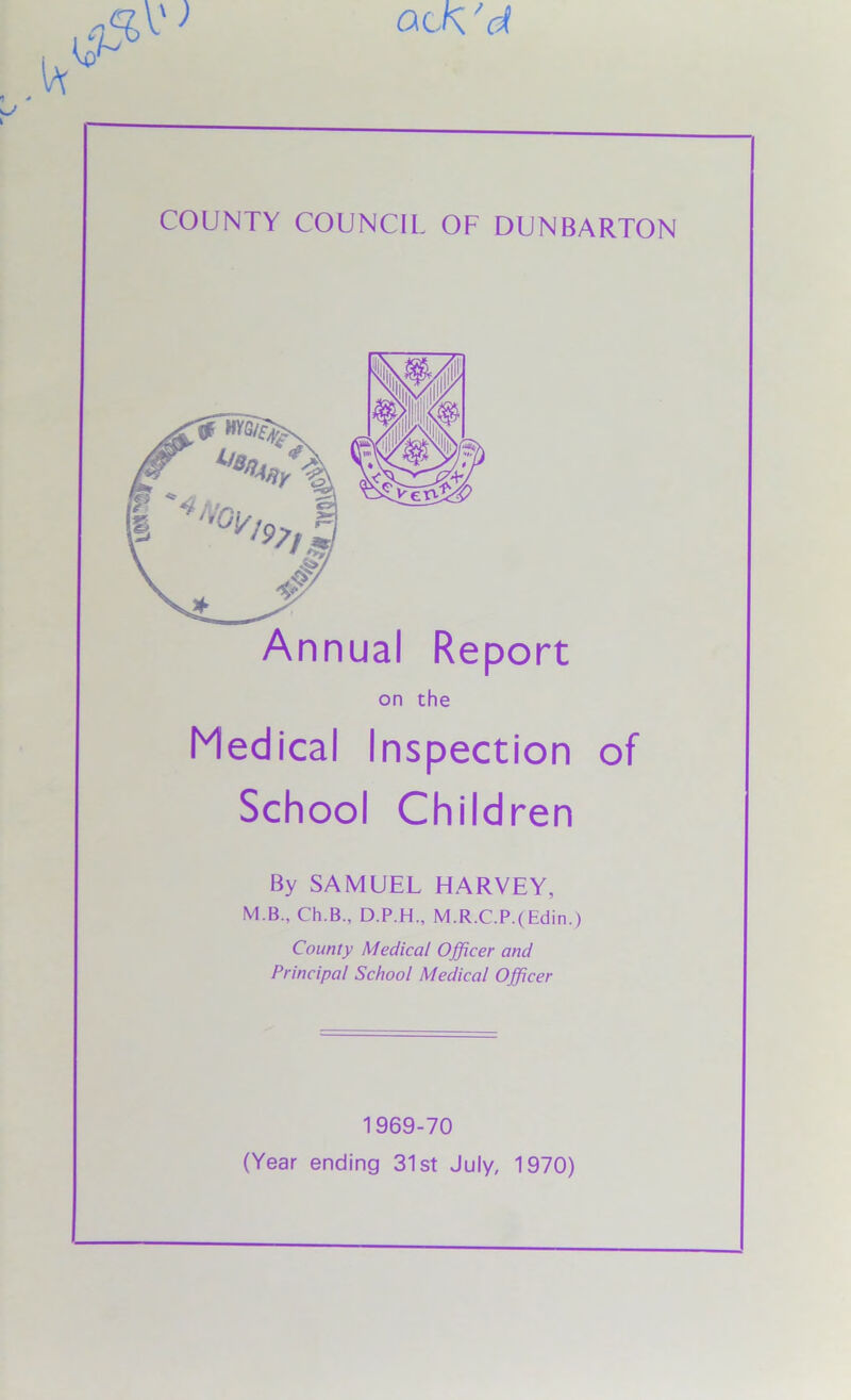 at a Vi COUNTY COUNCIL OF DUNBARTON Annual Report on the Medical Inspection of School Children By SAMUEL HARVEY, M.B., Ch.B., D.P.H., M.R.C.P.(Edin.) County Medical Officer and Principal School Medical Officer 1969-70 (Year ending 31st July, 1970)