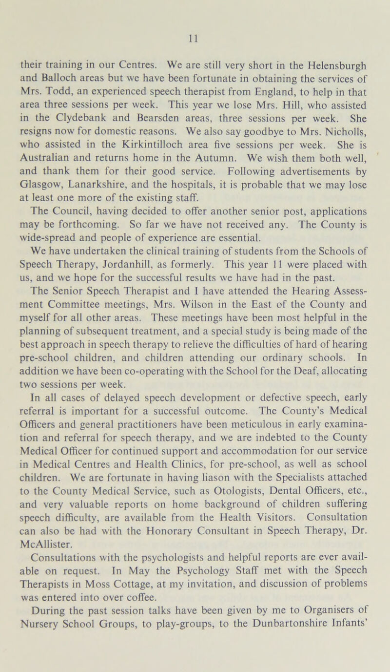 their training in our Centres. We are still very short in the Helensburgh and Balloch areas but we have been fortunate in obtaining the services of Mrs. Todd, an experienced speech therapist from England, to help in that area three sessions per week. This year we lose Mrs. Hill, who assisted in the Clydebank and Bearsden areas, three sessions per week. She resigns now for domestic reasons. We also say goodbye to Mrs. Nicholls, who assisted in the Kirkintilloch area five sessions per week. She is Australian and returns home in the Autumn. We wish them both well, and thank them for their good service. Following advertisements by Glasgow, Lanarkshire, and the hospitals, it is probable that we may lose at least one more of the existing staff. The Council, having decided to offer another senior post, applications may be forthcoming. So far we have not received any. The County is wide-spread and people of experience are essential. We have undertaken the clinical training of students from the Schools of Speech Therapy, Jordanhill, as formerly. This year 11 were placed with us, and we hope for the successful results we have had in the past. The Senior Speech Therapist and I have attended the Hearing Assess- ment Committee meetings, Mrs. Wilson in the East of the County and myself for all other areas. These meetings have been most helpful in the planning of subsequent treatment, and a special study is being made of the best approach in speech therapy to relieve the difficulties of hard of hearing pre-school children, and children attending our ordinary schools. In addition we have been co-operating w'ith the School for the Deaf, allocating two sessions per week. In all cases of delayed speech development or defective speech, early referral is important for a successful outcome. The County’s Medical Officers and general practitioners have been meticulous in early examina- tion and referral for speech therapy, and we are indebted to the County Medical Officer for continued support and accommodation for our service in Medical Centres and Health Clinics, for pre-school, as well as school children. We are fortunate in having liason with the Specialists attached to the County Medical Service, such as Otologists, Dental Officers, etc., and very valuable reports on home background of children suffering speech difficulty, are available from the Health Visitors. Consultation can also be had w'ith the Honorary Consultant in Speech Therapy, Dr. McAllister. Consultations with the psychologists and helpful reports are ever avail- able on request. In May the Psychology Staff met with the Speech Therapists in Moss Cottage, at my invitation, and discussion of problems was entered into over coffee. During the past session talks have been given by me to Organisers of Nursery School Groups, to play-groups, to the Dunbartonshire Infants'