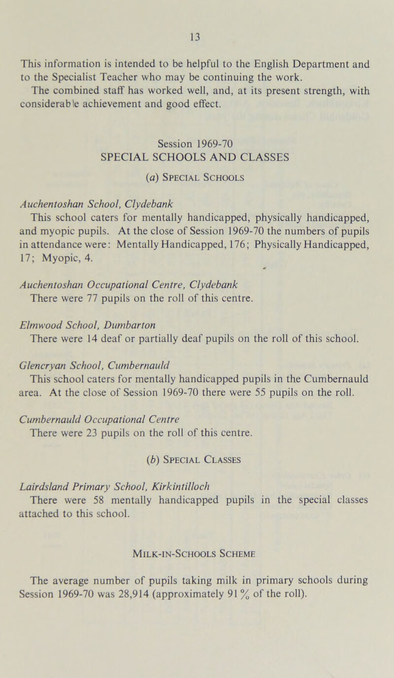 This information is intended to be helpful to the English Department and to the Specialist Teacher who may be continuing the work. The combined staff has worked well, and, at its present strength, with considerable achievement and good effect. Session 1969-70 SPECIAL SCHOOLS AND CLASSES (a) Special Schools Auchentoshan School, Clydebank This school caters for mentally handicapped, physically handicapped, and myopic pupils. At the close of Session 1969-70 the numbers of pupils in attendance were: Mentally Handicapped, 176; Physically Handicapped, 17; Myopic, 4. Auchentoshan Occupational Centre, Clydebank There were 77 pupils on the roll of this centre. Elmwood School, Dumbarton There were 14 deaf or partially deaf pupils on the roll of this school. Glencryan School, Cumbernauld This school caters for mentally handicapped pupils in the Cumbernauld area. At the close of Session 1969-70 there were 55 pupils on the roll. Cumbernauld Occupational Centre There were 23 pupils on the roll of this centre. (b) Special Classes Lairdsland Primary School, Kirkintilloch There were 58 mentally handicapped pupils in the special classes attached to this school. Milk-in-Schools Scheme The average number of pupils taking milk in primary schools during Session 1969-70 was 28,914 (approximately 91 % of the roll).