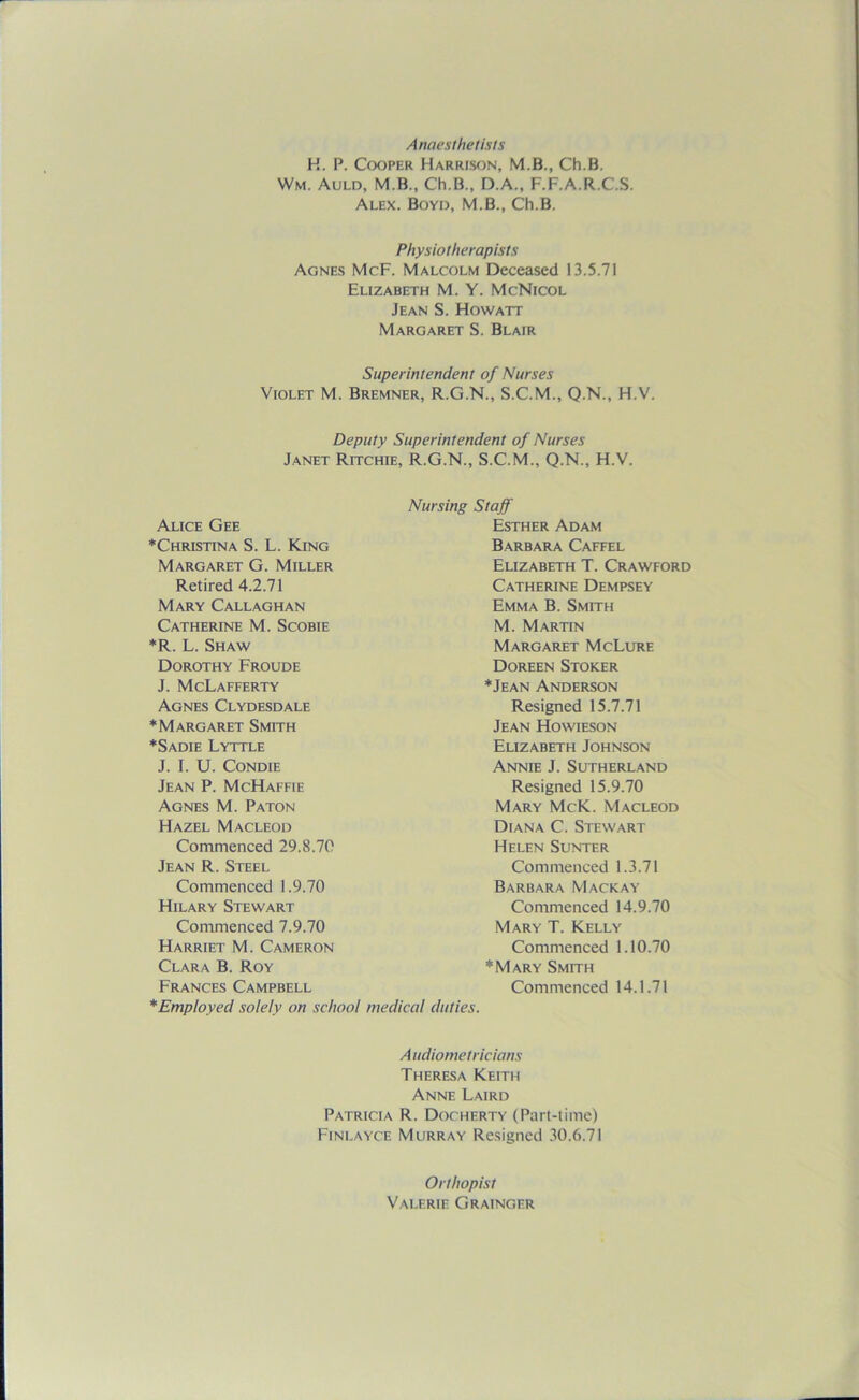 Anaesthetists H. P. Cooper Harrison, M.B., Ch.B. Wm. Auld, M.B., Ch.B., D.A., F.F.A.R.C.S. Alex. Boyd, M.B., Ch.B. Physiotherapists Agnes McF. Malcolm Deceased 13.5.71 Elizabeth M. Y. McNicol Jean S. Howatt Margaret S. Blair Superintendent of Nurses Violet M. Bremner, R.G.N., S.C.M., Q.N., H.V. Deputy Superintendent of Nurses Janet Ritchie, R.G.N., S.C.M., Q.N., H.V. Alice Gee ♦Christina S. L. King Margaret G. Miller Retired 4.2.71 Mary Callaghan Catherine M. Scobie *R. L. Shaw Dorothy Froude J. McLafferty Agnes Clydesdale ♦Margaret Smith ♦Sadie Lyttle J. I. U. Condie Jean P. McHaffie Agnes M. Paton Hazel Macleod Commenced 29.8.70 Jean R. Steel Commenced 1.9.70 Hilary Stewart Commenced 7.9.70 Harriet M. Cameron Clara B. Roy Frances Campbell ♦ Employed solely on school Nursing Staff Esther Adam Barbara Caffel Elizabeth T. Crawford Catherine Dempsey Emma B. Smith M. Martin Margaret McLure Doreen Stoker ♦Jean Anderson Resigned 15.7.71 Jean Howieson Elizabeth Johnson Annie J. Sutherland Resigned 15.9.70 Mary McK. Macleod Diana C. Stewart Helen Sunter Commenced 1.3.71 Barbara Mackay Commenced 14.9.70 Mary T. Kelly Commenced 1.10.70 ♦Mary Smith Commenced 14.1.71 medical duties. A udiometricians Theresa Keith Anne Laird Patricia R. Docherty (Part-time) Finlayce Murray Resigned 30.6.71 Orthopist Valerie Grainger