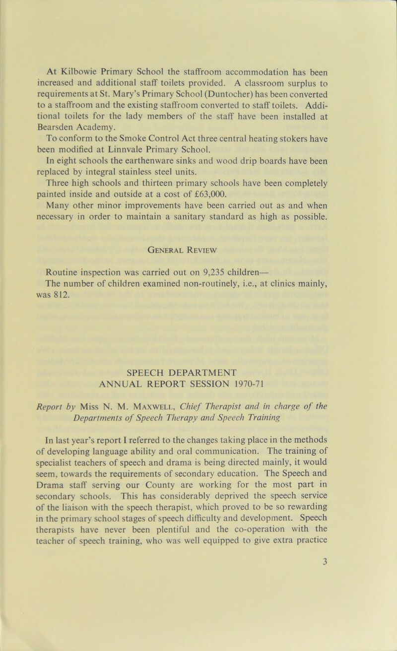 At Kilbovvie Primary School the staffroom accommodation has been increased and additional staff toilets provided. A classroom surplus to requirements at St. Mary’s Primary School (Duntocher) has been converted to a staffroom and the existing staffroom converted to staff toilets. Addi- tional toilets for the lady members of the staff have been installed at Bearsden Academy. To conform to the Smoke Control Act three central heating stokers have been modified at Linnvale Primary School. In eight schools the earthenware sinks and wood drip boards have been replaced by integral stainless steel units. Three high schools and thirteen primary schools have been completely painted inside and outside at a cost of £63,000. Many other minor improvements have been carried out as and when necessary in order to maintain a sanitary standard as high as possible. General Review Routine inspection was carried out on 9,235 children— The number of children examined non-routinely, i.e., at clinics mainly, was 812. SPEECH DEPARTMENT ANNUAL REPORT SESSION 1970-71 Report by Miss N. M. Maxwell, Chief Therapist and in charge of the Departments of Speech Therapy and Speech Training In last year’s report I referred to the changes taking place in the methods of developing language ability and oral communication. The training of specialist teachers of speech and drama is being directed mainly, it would seem, towards the requirements of secondary education. The Speech and Drama staff serving our County are working for the most part in secondary schools. This has considerably deprived the speech service of the liaison with the speech therapist, which proved to be so rewarding in the primary school stages of speech difficulty and development. Speech therapists have never been plentiful and the co-operation with the teacher of speech training, who was well equipped to give extra practice