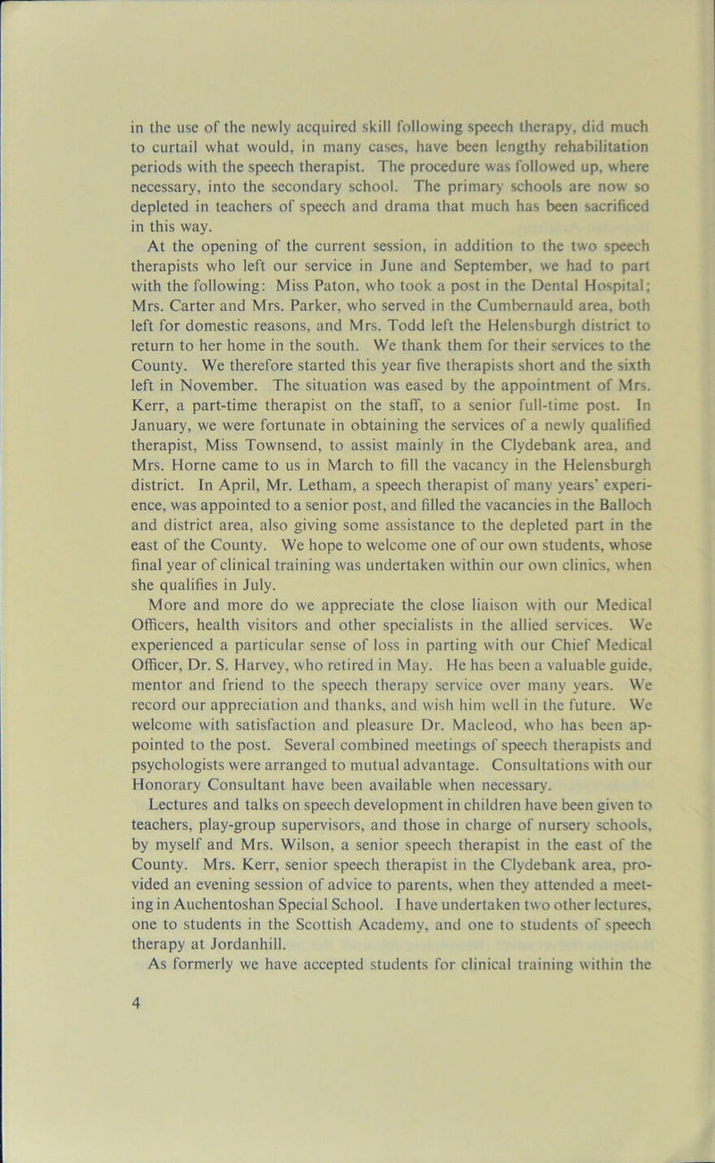 in the use of the newly acquired skill following speech therapy, did much to curtail what would, in many cases, have been lengthy rehabilitation periods with the speech therapist. The procedure was followed up, where necessary, into the secondary school. The primary schools are now' so depleted in teachers of speech and drama that much has been sacrificed in this way. At the opening of the current session, in addition to the tw'o speech therapists who left our service in June and September, we had to part with the following: Miss Paton, who took a post in the Dental Hospital; Mrs. Carter and Mrs. Parker, who served in the Cumbernauld area, both left for domestic reasons, and Mrs. Todd left the Helensburgh district to return to her home in the south. We thank them for their services to the County. We therefore started this year five therapists short and the sixth left in November. The situation was eased by the appointment of Mrs. Kerr, a part-time therapist on the staff, to a senior full-time post. In January, we were fortunate in obtaining the services of a new'ly qualified therapist, Miss Townsend, to assist mainly in the Clydebank area, and Mrs. Horne came to us in March to fill the vacancy in the Helensburgh district. In April, Mr. Letham, a speech therapist of many years’ experi- ence, was appointed to a senior post, and filled the vacancies in the Balloch and district area, also giving some assistance to the depleted part in the east of the County. We hope to welcome one of our own students, whose final year of clinical training was undertaken within our own clinics, when she qualifies in July. More and more do we appreciate the close liaison with our Medical Officers, health visitors and other specialists in the allied services. We experienced a particular sense of loss in parting with our Chief Medical Officer, Dr. S. Harvey, who retired in May. He has been a valuable guide, mentor and friend to the speech therapy service over many years. We record our appreciation and thanks, and wish him well in the future. We welcome with satisfaction and pleasure Dr. Macleod, who has been ap- pointed to the post. Several combined meetings of speech therapists and psychologists were arranged to mutual advantage. Consultations with our Honorary Consultant have been available when necessary. Lectures and talks on speech development in children have been given to teachers, play-group supervisors, and those in charge of nursery schools, by myself and Mrs. Wilson, a senior speech therapist in the east of the County. Mrs. Kerr, senior speech therapist in the Clydebank area, pro- vided an evening session of advice to parents, when they attended a meet- ing in Auchentoshan Special School. 1 have undertaken two other lectures, one to students in the Scottish Academy, and one to students of speech therapy at Jordanhill. As formerly we have accepted students for clinical training within the
