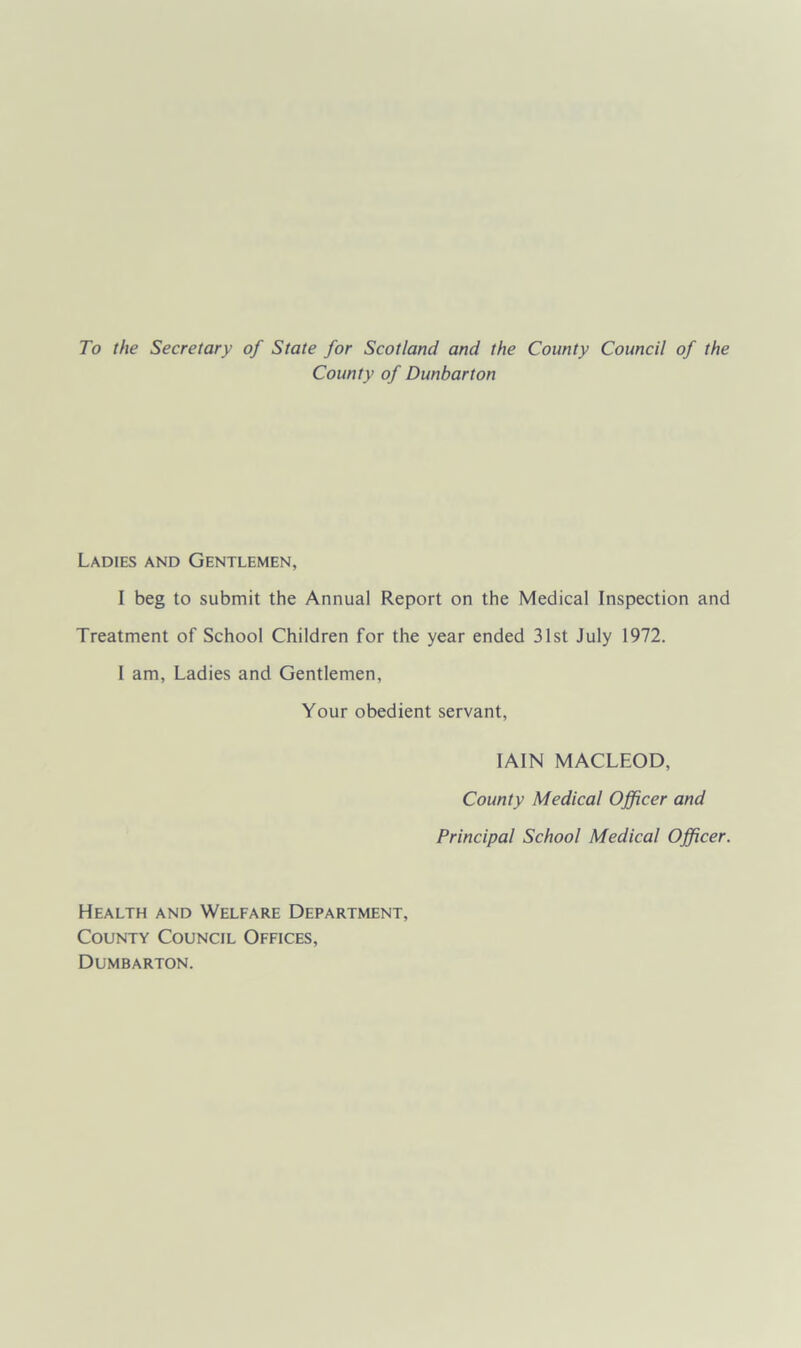 To the Secretary of State for Scotland and the County Council of the County of Dunbarton Ladies and Gentlemen, I beg to submit the Annual Report on the Medical Inspection and Treatment of School Children for the year ended 31st July 1972. I am, Ladies and Gentlemen, Your obedient servant, IAIN MACLEOD, County Medical Officer and Principal School Medical Officer. Health and Welfare Department, County Council Offices, Dumbarton.