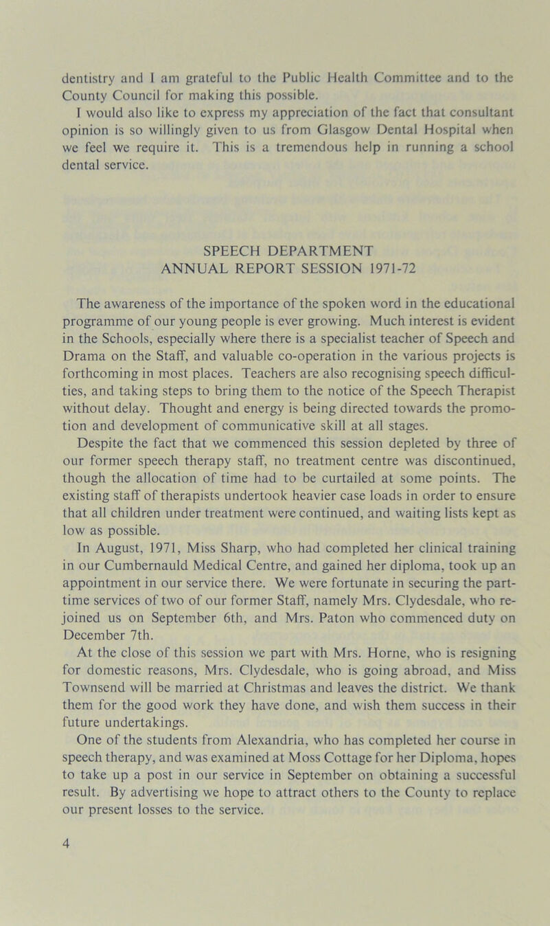 dentistry and I am grateful to the Public Health Committee and to the County Council for making this possible. I would also like to express my appreciation of the fact that consultant opinion is so willingly given to us from Glasgow Dental Hospital when we feel we require it. This is a tremendous help in running a school dental service. SPEECH DEPARTMENT ANNUAL REPORT SESSION 1971-72 The awareness of the importance of the spoken word in the educational programme of our young people is ever growing. Much interest is evident in the Schools, especially where there is a specialist teacher of Speech and Drama on the Staff, and valuable co-operation in the various projects is forthcoming in most places. Teachers are also recognising speech difficul- ties, and taking steps to bring them to the notice of the Speech Therapist without delay. Thought and energy is being directed towards the promo- tion and development of communicative skill at all stages. Despite the fact that we commenced this session depleted by three of our former speech therapy staff, no treatment centre was discontinued, though the allocation of time had to be curtailed at some points. The existing staff of therapists undertook heavier case loads in order to ensure that all children under treatment were continued, and waiting lists kept as low as possible. In August, 1971, Miss Sharp, who had completed her clinical training in our Cumbernauld Medical Centre, and gained her diploma, took up an appointment in our service there. We were fortunate in securing the part- time services of two of our former Staff, namely Mrs. Clydesdale, who re- joined us on September 6th, and Mrs. Paton who commenced duty on December 7th. At the close of this session we part with Mrs. Horne, who is resigning for domestic reasons, Mrs. Clydesdale, who is going abroad, and Miss Townsend will be married at Christmas and leaves the district. We thank them for the good work they have done, and wish them success in their future undertakings. One of the students from Alexandria, who has completed her course in speech therapy, and was examined at Moss Cottage for her Diploma, hopes to take up a post in our service in September on obtaining a successful result. By advertising we hope to attract others to the County to replace our present losses to the service.