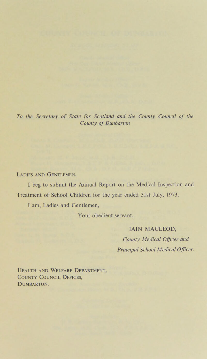 To the Secretary of State for Scotland and the County Council of the County of Dunbarton Ladies and Gentlemen, I beg to submit the Annual Report on the Medical Inspection and Treatment of School Children for the year ended 31st July, 1973. I am, Ladies and Gentlemen, Your obedient servant, IAIN MACLEOD, County Medical Officer and Principal School Medical Officer. Health and Welfare Department, County Council Offices, Dumbarton.
