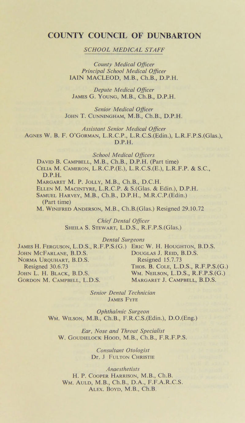 SCHOOL MEDICAL STAFF County Medical Officer Principal School Medical Officer IAIN MACLEOD, M.B., Ch.B., D.P.H. Depute Medical Officer James G. Young, M.B., Ch.B., D.P.H. Senior Medical Officer John T. Cunningham, M.B., Ch.B., D.P.H. Assistant Senior Medical Officer Agnes W. B. F. O’Gorman, L.R.C.P., L.R.C.S.(Edin.), L.R.F.P.S.(Glas.), D.P.H. School Medical Officers David B. Campbell, M.B., Ch.B., D.P.H. (Part time) Celia M. Cameron, L.R.C.P.(E.), L.R.C.S.(E.), L.R.F.P. & S.C., D.P.H. Margaret M. P. Jolly, M.B., Ch.B., D.C.H. Ellen M. Macintyre, L.R.C.P. & S.(Glas. & Edin.), D.P.H. Samuel Harvey, M.B., Ch.B., D.P.H., M.R.C.P.(Edin.) (Part time) M. Winifred Anderson, M.B., Ch.B.(Glas.) Resigned 29.10.72 Dental Surgeons James H. Ferguson, L.D.S., R.F.P.S.(G.) Eric W. H. Houghton, B.D.S. Chief Dental Officer Sheila S. Stewart, L.D.S., R.F.P.S.(Glas.) John McFarlane, B.D.S. Norma Urquhart, B.D.S. Douglas J. Reid, B.D.S. John L. H. Black, B.D.S. Gordon M. Campbell, L.D.S. Resigned 30.6.73 Resigned 15.7.73 Thos. B. Cole, L.D.S., R.F.P.S.(G.) Wm. Neilson, L.D.S., R.F.P.S.(G.) Margaret J. Campbell, B.D.S. Senior Dental Technician James Fyfe Ophthalmic Surgeon Wm. Wilson, M.B., Ch.B., F.R.C.S.(Edin.), D.O.(Eng.) Ear, Nose and Throat Specialist W. Goudielock Hood, M.B., Ch.B., F.R.F.P.S. Consultant Otologist Dr. J Fulton Christie Anaesthetists H. P. Cooper Harrison, M.B., Ch.B. Wm. Auld, M.B., Ch.B., D.A., F.F.A.R.C.S. Alex. Boyd, M.B., Ch.B.