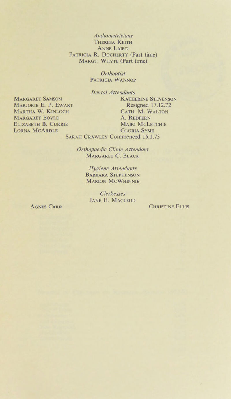 Audiometricians Theresa Keith Anne Laird Patricia R. Docherty (Part time) Margt. Whyte (Part time) Orthoptist Patricia Wannop Dental Attendants Sarah Crawley Commenced 15.1.73 Orthopaedic Clinic Attendant Margaret C. Black Hygiene Attendants Barbara Stephenson Marion McWhinnie Margaret Samson Katherine Stevenson Marjorie E. P. Ewart Martha W. Kinloch Margaret Boyle Elizabeth B. Currie Lorna McArdle Resigned 17.12.72 Cath. M. Walton A. Redfern Mairi McLetchie Gloria Syme Agnes Carr Clerkesses Jane H. Macleod Christine Ellis