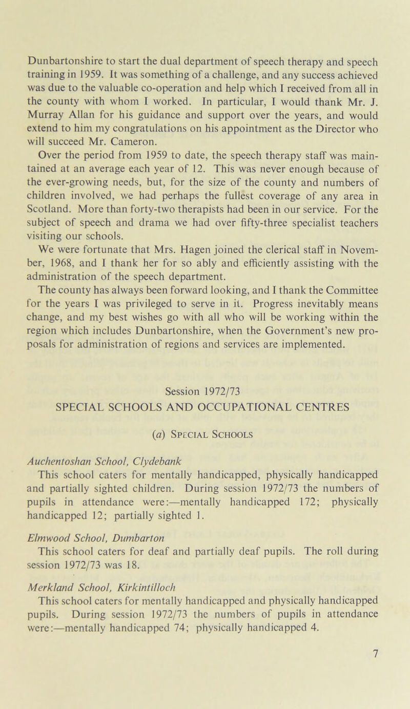 Dunbartonshire to start the dual department of speech therapy and speech training in 1959. It was something of a challenge, and any success achieved was due to the valuable co-operation and help which I received from all in the county with whom I worked. In particular, I would thank Mr. J. Murray Allan for his guidance and support over the years, and would extend to him my congratulations on his appointment as the Director who will succeed Mr. Cameron. Over the period from 1959 to date, the speech therapy staff was main- tained at an average each year of 12. This was never enough because of the ever-growing needs, but, for the size of the county and numbers of children involved, we had perhaps the fullest coverage of any area in Scotland. More than forty-two therapists had been in our service. For the subject of speech and drama we had over fifty-three specialist teachers visiting our schools. We were fortunate that Mrs. Hagen joined the clerical staff in Novem- ber, 1968, and I thank her for so ably and efficiently assisting with the administration of the speech department. The county has always been forward looking, and I thank the Committee for the years I was privileged to serve in it. Progress inevitably means change, and my best wishes go with all who will be working within the region which includes Dunbartonshire, when the Government’s new pro- posals for administration of regions and services are implemented. Session 1972/73 SPECIAL SCHOOLS AND OCCUPATIONAL CENTRES (a) Special Schools Auchentoshan School, Clydebank This school caters for mentally handicapped, physically handicapped and partially sighted children. During session 1972/73 the numbers of pupils in attendance were:—mentally handicapped 172; physically handicapped 12; partially sighted 1. Elmwood School, Dumbarton This school caters for deaf and partially deaf pupils. The roll during session 1972/73 was 18. Merkland School, Kirkintilloch This school caters for mentally handicapped and physically handicapped pupils. During session 1972/73 the numbers of pupils in attendance were:—mentally handicapped 74; physically handicapped 4.