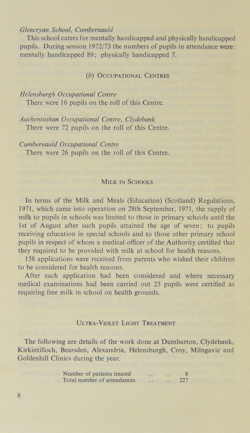 Glencryan School, Cumbernauld This school caters for mentally handicapped and physically handicapped pupils. During session 1972/73 the numbers of pupils in attendance were: mentally handicapped 89; physically handicapped 7. Helensburgh Occupational Centre There were 16 pupils on the roll of this Centre. Auchentoshan Occupational Centre, Clydebank There were 72 pupils on the roll of this Centre. Cumbernauld Occupational Centre There were 26 pupils on the roll of this Centre. In terms of the Milk and Meals (Education) (Scotland) Regulations. 1971, which came into operation on 28th September, 1971, the supply of milk to pupils in schools was limited to those in primary schools until the 1st of August after such pupils attained the age of seven; to pupils receiving education in special schools and to those other primary school pupils in respect of whom a medical officer of the Authority certified that they required to be provided with milk at school for health reasons. 158 applications were received from parents who wished their children to be considered for health reasons. After each application had been considered and where necessary medical examinations had been carried out 25 pupils were certified as requiring free milk in school on health grounds. The following are details of the work done at Dumbarton, Clydebank, Kirkintilloch, Bearsden, Alexandria, Helensburgh, Croy, Milngavie and Goldenhill Clinics during the year. (b) Occupational Centres Milk in Schools Ultra-Violet Light Treatment Number of patients treated Total number of attendances