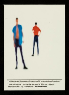 "I'm HIV positive, I just assumed he was too. He never mentioned condoms." : "I think I'm negative, I assumed he was also, he didn't use condom. If he'd had HIV he'd say... wouldn't he?" : Assume nothing / designed and produced by Spencer Landau ; photography by Peter Dazeley.