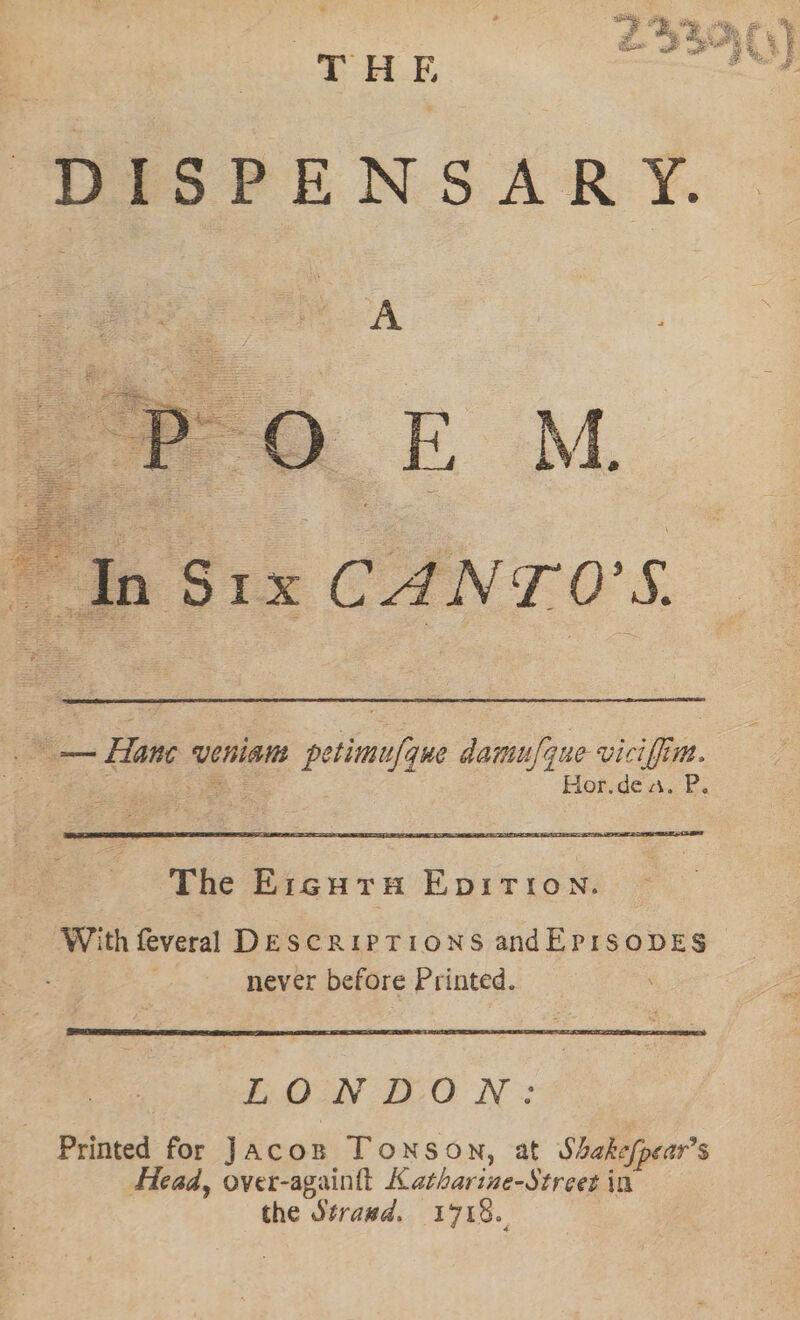 ¥ a . ee THE DISPENSARY. : In Bie CANT. 0's. == Hane veniam petimufque damufque viciffim. aes &lt;a Hor.de a. P. With feveral DESCRIPTIONS andEPISODES | never before Printed. LONDON: Printed for Jacon Tonson, at Shakefpear’s Head, over-againtt Katharine-Street in the Strawd. 1718..