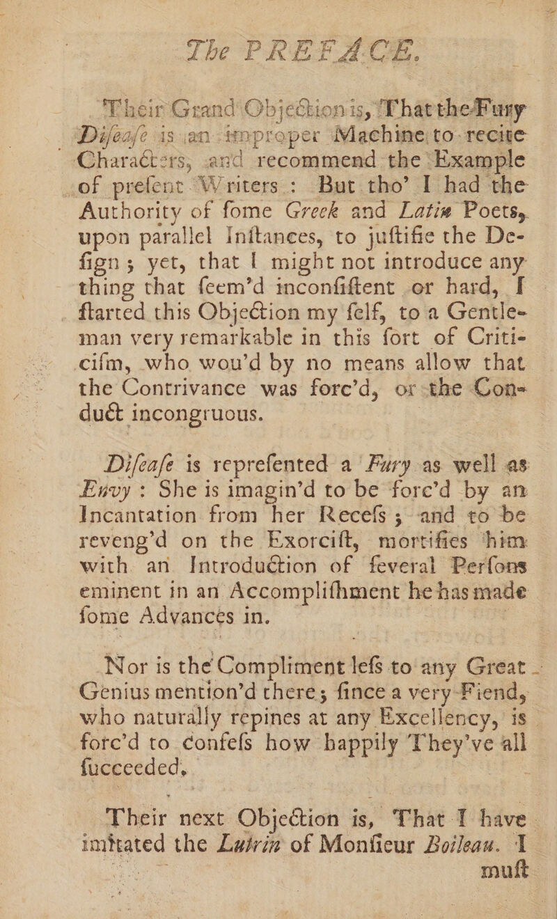 The P RE FA. C#. ‘Their Grand’ Objection is, That theFuny Difea/fe is an kana Machine to recite — ~-Charaéters, and recommend the Example of prelent. Writers : But. tho’ I had the Authority of fome Greck and Latiw Poets, upon parallel Inftances, to juftifie the De- fign; yet, that | might not introduce any thing that feem’d inconfiftent or hard, [ ftarted this Objection my felf, toa Gentle- man very remarkable in this fort of Criti- cifm, who wou'd by no means allow that the Contrivance was fore’d, or the Con- duct incongruous. Difeafe is reprefented a Fury as well as Envy : She is imagin’d to be fore’d by an Incantation from her Recefs ; and to be reveng’d on the Exorcift, mortifies ‘him with an Introduction of Revit Perfons. eminent in an Accomplifhment he has made | fome Advances in, Nor is the Compliment lef to any Grane - Genius mention’d there; fince a very Fiend, who naturally repines at any Excellency, is” fore’d to confels how happily ‘They’ve all fucceeded, Their next Objection is, That T have imfrated the Lairix of Monfieur Boileau. 1 muft.