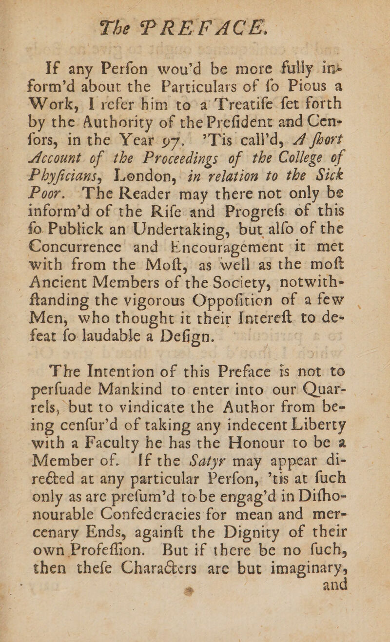 If any Perfon wou’d be more fully in» form’d about the Particulars of fo Pious a Work, I refer him to a Treatife fer forth by the Authority of the Prefident and Cen- _ fors, inthe Year 97. ’Tis call’d, 4 fhort Account of the Proceedings of the College of Phyficians, Vendon, in relation to the Sick Poor. The Reader may there not only be inform’d of the Rife and Progrefs of this fo. Publick an Undertaking, but alfo of the Concurrence and Encouragement ‘it met with from the Moft, as well as the moft _ Ancient Members of the Society, notwith- ftanding the vigorous Oppofition of afew . Men, who thought it their Intereft. to de- feat fo laudable a Defign. | | The Intention of this Preface is not to perfuade Mankind to enter into our Quar- rels, but to vindicate the Author from be- — ing cenfur’d of taking any indecent Liberty with a Faculty he has the Honour to be a Member of. If the Satyr may appear di- re€ted at any particular Perfon, ’tis at fuch only as are prefum’d tobe engag’d in Difho- nourable Confederacies for mean and mer- cenary Ends, againft the Dignity of their own Profeflion. But if there be no fuch, then thefe Characters are but imaginary, * and