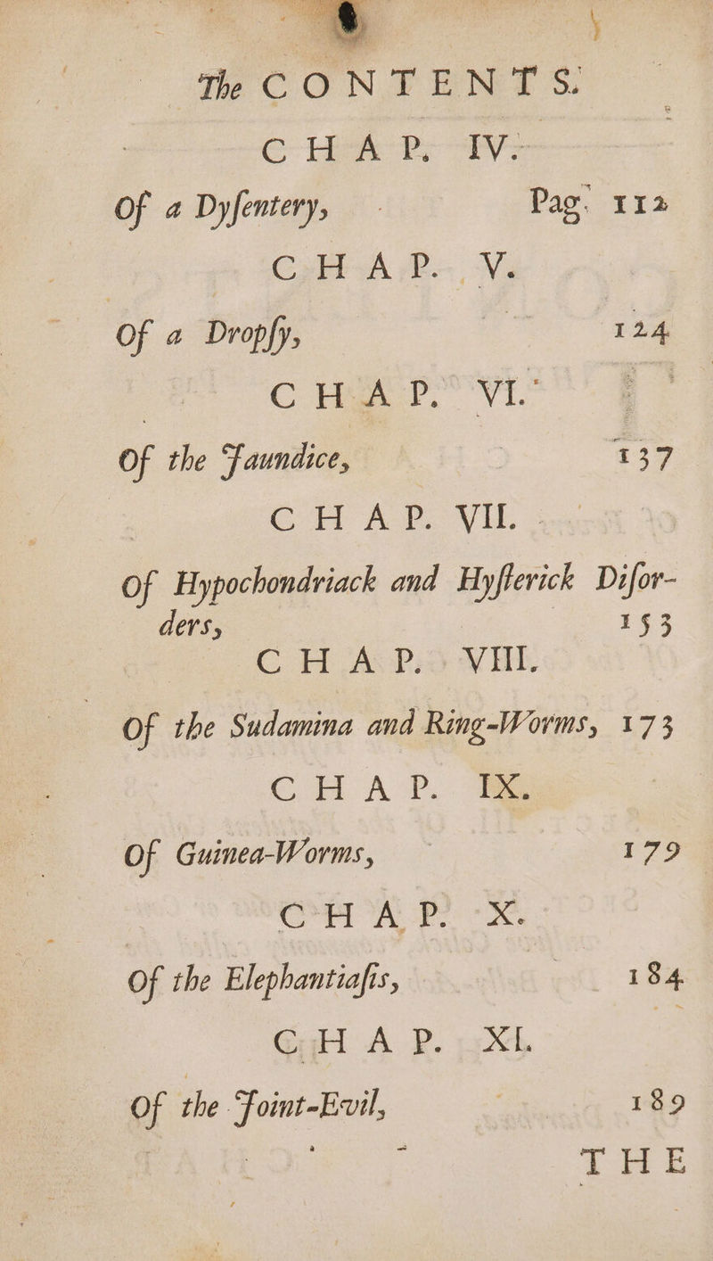 CONTENTS: GC hee ts ay Of a Dyfentery, Pag: 112 Coli B NG Of a Dropfy, ig po | Cymer wis FF Of the Faundice, : : $375 a CHAP. VIL. Of Hypochondriack and Hyfterick Difor- ders, 3 Pes JC H Ace) WHI Of the Sudamina and Ring-Worms, 173 CHA P.. Hae Of Guinea-Worms, 179 CPR ees Of the Elephantiafis, ett ule eal AB 12%, 4 Of the Foint-Evil, | 189