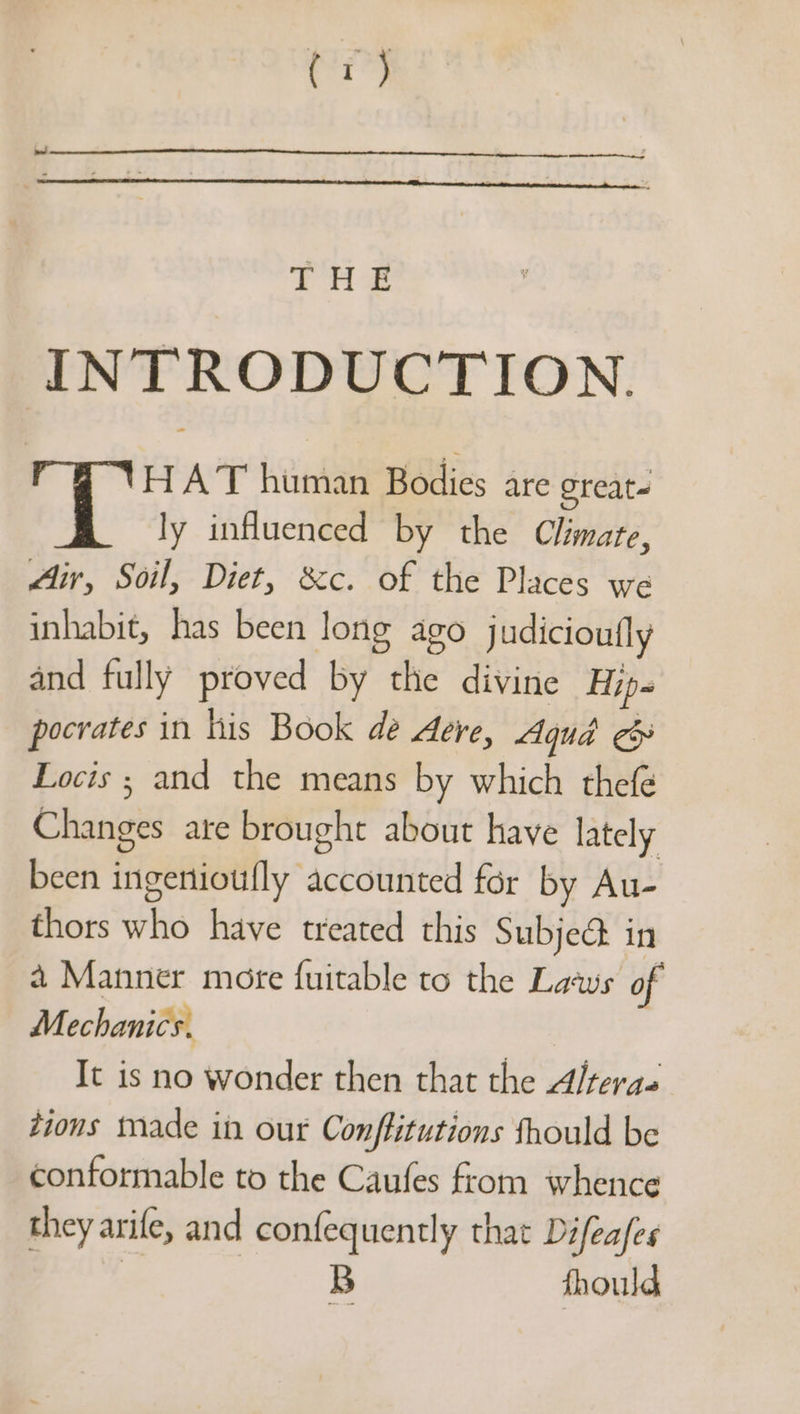 pig ee INTRODUCTION. HAT human Bodies are oreate : ly influenced by the Climate, fir, Soil, Diet, &amp;c. of the Places we inhabit, has been long ago judicioufly and fully proved by the divine Hip- pocrates in his Book de dere, Aqua ee Locis ; and the means by which thefé Changes are brought about have lately been ingertioufly accounted for by Au- thors who have treated this Subje@ in 4 Manner mote fuitable to the Laws of Mechanics. It is no wonder then that the Alteras tions made in our Conffitutions fhould be conformable to the Caufes from whence they arife, and confequently that Difeafes | B fhould