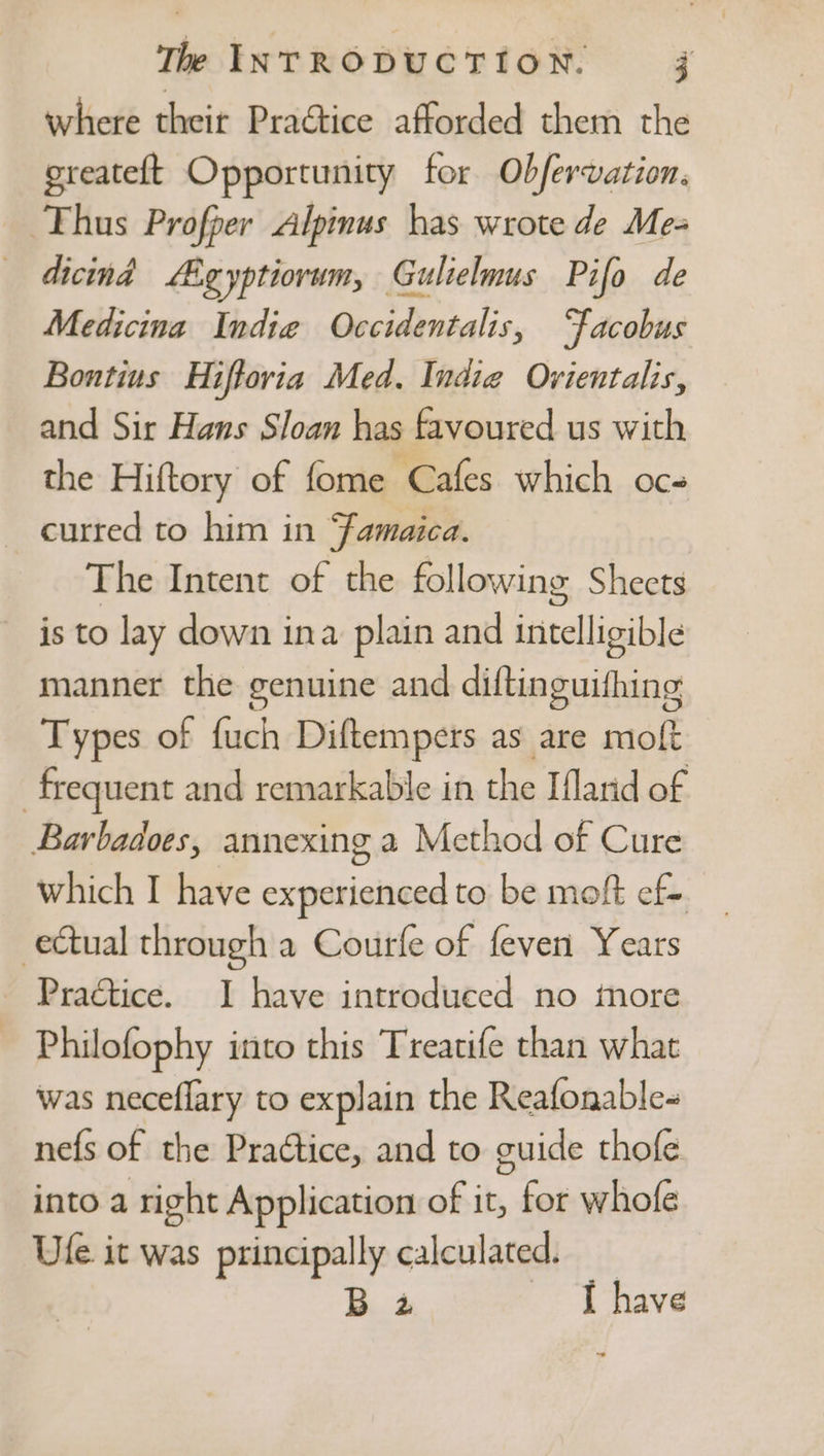 where their Practice afforded them the greateft Opportunity for Obfervation. Thus Profper Alpinus has wrote de Me- dicind igyptiorwm, Gulielmus Pifo de Medicina Indie Occidentalis, ‘facobus Bontius Hiftoria Med. Indie Ovientalis, and Sir Hans Sloan has favoured us with the Hiftory of fome Cafes which oc- curred to him in ‘famaica. The Intent of the following Sheets is to lay down ina plain and intelligible manner the genuine and diftinguifhing Types of fuch Diftempers as are moft frequent and remarkable in the Ifland of Barbadoes, annexing a Method of Cure which I have experienced to be moft ef= ectual through a Courfe of feven Years Practice. 1 have introduced no tnore Philofophy into this Treatife than what was neceflary to explain the Reafonable- nefs of the Practice, and to guide thofe into a right Application of it, for whofe Ufe it was principally calculated. _ B 4 I have ~